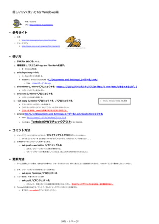優しいSVK使い方 for Windows編


                  作成：Seasons
                  URL：http://d.hatena.ne.jp/Seasons/




• 参考サイト
  ○   本家
           http://svk.bestpractical.com/view/HomePage
  ○   チュートリアル
           http://mono.kmc.gr.jp/~yhara/w/?SvkTutorial#l1
                                                               ※アイコンは、本家のものです。




• 使い方
 1)   SVK for Win32を入れる。
 2)   環境変数：パスにC:Program Filessvkを通す。
       i.   要：Windows再起動。

 3)   svk depotmap --init
           ローカルリポジトリ作成する。

           作成場所は、WindowsならHOME = C:/Documents                 and Settings/ユーザー名/.svk/
              □    Vista：c:/Users/ユーザー名/.svk/

 4)   svk mirror //mirror/プロジェクト名 https://プロジェクトリポジトリパス(or file:/// svn+ssh://等色々あるはず。)
      