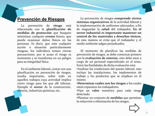 3
La prevención de riesgo está
relacionada con la planificación de
medidas de protección que busquen
minimizar cualquier evento futuro, que
pueda ocasionar daños físicos en las
personas. Es decir, que ante cualquier
acción o situación particularmente
riesgosa, los individuos toman ciertas
precauciones, por si acaso el riesgo es
inminente y se transforma en un peligro
para su integridad física.
En el ambiente laboral, contar con una
planificación en prevención de riesgos,
resulta importante, sobre todo en
aquellos trabajos cuya actividad implica
cierto riesgo para los que allí laboran.
Ejemplo el sector de la construcción,
minería, industrias químicas, etc.
Prevención de Riesgos La prevención de riesgos comprende ciertos
sistemas organizativos de la actividad laboral y
la implementación de uniformes adecuados, a fin
de resguardar la salud del trabajador. En el
sector industrial es importante mantener un
control de los materiales y desechos tóxicos,
de esta manera se evita que el trabajador y el
medio ambiente salgan perjudicados.
Al momento de planificar las medidas de
prevención de riesgos, se debe comenzar primero
con la evaluación de entorno, esto debe estar a
cargo de un personal especializado en el tema.
Entre las finalidades de dicha evaluación está:
•Analizar las condiciones del puesto laboral, esto
incluye las instalaciones, los implementos de
trabajo y los productos que se emplean en el
mismo.
•Determinar cuáles son los riesgos a los cuales
están expuestos los trabajadores.
•Fijar un valor numérico para cada riesgo
detectado.
•Plantear un conjunto de medidas que permitan
la reducción o eliminación de los riesgos.
 