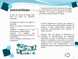 4
Control de Riesgos
Después de realizar las evaluaciones de riesgos
en el área laboral y en función de los resultados
obtenidos. Se procede a planificar la acción
preventiva o plan de control de riesgos.
El plan de control de riesgos debe
tener en cuenta los siguientes
principios:
•Combatir los riesgos en su origen, si
es posible.
•Tener en cuenta la evolución de la
técnica.
•Sustituir lo peligroso por lo que
entrañe poco o ningún peligro
•Adoptar las medidas que
antepongan la protección colectiva a
la individual.
•Dar las debidas instrucciones a los
trabajadores.
Se debe implementar acciones para eliminar o
reducir los riesgos, buscando adaptar el trabajo a la
persona, es decir seleccionando equipos de
protección individualmente para aminorar el
riesgo intrínseco.
Además, tiene que abarcar la elaboración de
manuales de procedimientos de seguridad,
emprender un plan de señalización y efectuar
planes de emergencia, evacuación y de primeros
auxilios; siempre tomando en consideración las
exigencias de la Ley correspondiente y tener
aprobados todos los requerimientos descritos en la
misma.
 