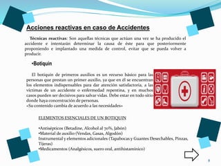 8
Técnicas reactivas: Son aquellas técnicas que actúan una vez se ha producido el
accidente e intentarán determinar la causa de éste para que posteriormente
proponiendo e implantado una medida de control, evitar que se pueda volver a
producir.
Acciones reactivas en caso de Accidentes
•Botiquín
ELEMENTOS ESENCIALES DE UN BOTIQUIN
•Antisépticos (Betadine, Alcohol al 70%, Jabón)
•Material de auxilio (Vendas, Gasas, Algodón)
Instrumental y elementos adicionales (Tapabocas y Guantes Desechables, Pinzas,
Tijeras)
•Medicamentos (Analgésicos, suero oral, antihistamínico)
El botiquín de primeros auxilios es un recurso básico para las
personas que prestan un primer auxilio, ya que en él se encuentran
los elementos indispensables para dar atención satisfactoria, a las
víctimas de un accidente o enfermedad repentina, y en muchos
casos pueden ser decisivos para salvar vidas. Debe estar en todo sitio
donde haya concentración de personas.
«Su contenido cambia de acuerdo a las necesidades»
 