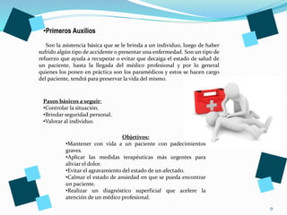 9
•Primeros Auxilios
Son la asistencia básica que se le brinda a un individuo, luego de haber
sufrido algún tipo de accidente o presentar una enfermedad. Son un tipo de
refuerzo que ayuda a recuperar o evitar que decaiga el estado de salud de
un paciente, hasta la llegada del médico profesional y por lo general
quienes los ponen en práctica son los paramédicos y estos se hacen cargo
del paciente, tendrá para preservar la vida del mismo.
Pasos básicos a seguir:
•Controlar la situación.
•Brindar seguridad personal.
•Valorar al individuo.
Objetivos:
•Mantener con vida a un paciente con padecimientos
graves.
•Aplicar las medidas terapéuticas más urgentes para
aliviar el dolor.
•Evitar el agravamiento del estado de un afectado.
•Calmar el estado de ansiedad en que se pueda encontrar
un paciente.
•Realizar un diagnóstico superficial que acelere la
atención de un médico profesional.
 