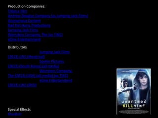 Production Companies:
Tribeca Film
Andrew Douglas Company (as Jumping Jack Films)
Anonymous Content
Bad Hat Harry Productions
Jumping Jack Films
Weinstein Company, The (as TWC)
eOne Entertainment
DDistributors
Jumping Jack Films
(2013) (UK) (theatrical)
Sookie Pictures
(2013) (South Korea) (all media)
Weinstein Company,
The (2013) (USA) (all media) (as TWC)
eOne Entertainment
(2013) (UK) (DVD)
Special Effects
BlueBolt
 