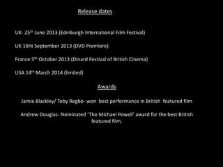 Release dates
UK- 25th June 2013 (Edinburgh International Film Festival)
UK 16ht September 2013 (DVD Premiere)
France 5th October 2013 (Dinard Festival of British Cinema)
USA 14th March 2014 (limited)
Awards
Jamie Blackley/ Toby Regbo- won best performance in British featured film
Andrew Douglas- Nominated ‘The Michael Powell’ award for the best British
featured film.
 