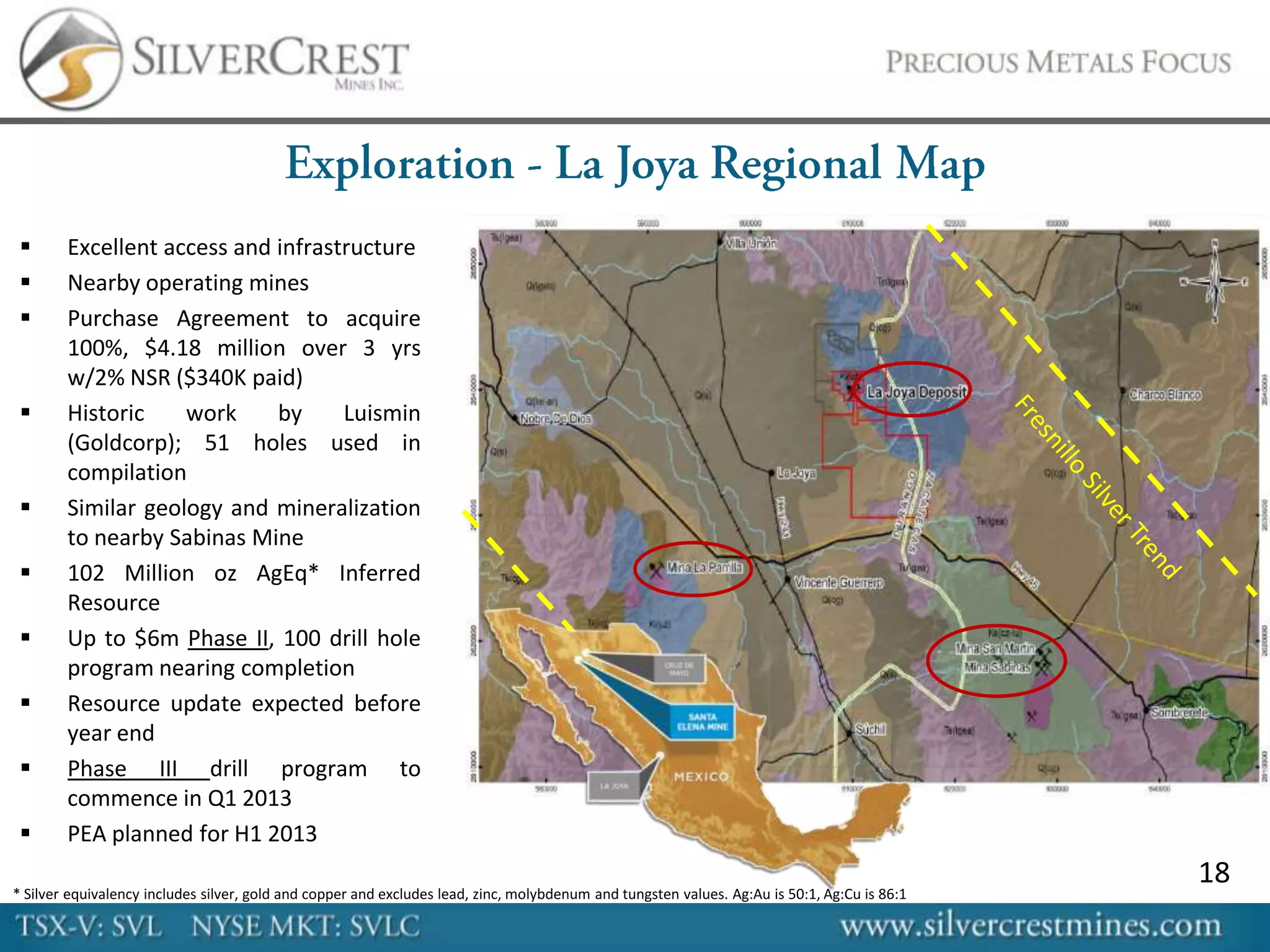       Excellent access and infrastructure
       Nearby operating mines
       Purchase Agreement to acquire
        100%, $4.18 million over 3 yrs
        w/2% NSR ($340K paid)
       Historic    work     by     Luismin
        (Goldcorp); 51 holes used in
        compilation
       Similar geology and mineralization
        to nearby Sabinas Mine
       102 Million oz AgEq* Inferred
        Resource
       Up to $6m Phase II, 100 drill hole
        program nearing completion
       Resource update expected before
        year end
       Phase III drill program to
        commence in Q1 2013
       PEA planned for H1 2013
                                                                                                                                              18
* Silver equivalency includes silver, gold and copper and excludes lead, zinc, molybdenum and tungsten values. Ag:Au is 50:1, Ag:Cu is 86:1
 