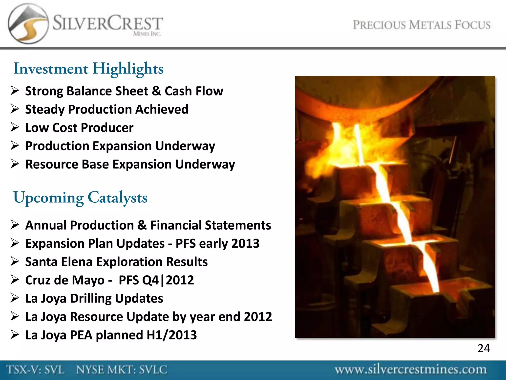    Strong Balance Sheet & Cash Flow
   Steady Production Achieved
   Low Cost Producer
   Production Expansion Underway
   Resource Base Expansion Underway



   Annual Production & Financial Statements
   Expansion Plan Updates - PFS early 2013
   Santa Elena Exploration Results
   Cruz de Mayo - PFS Q4|2012
   La Joya Drilling Updates
   La Joya Resource Update by year end 2012
   La Joya PEA planned H1/2013
                                               24
 