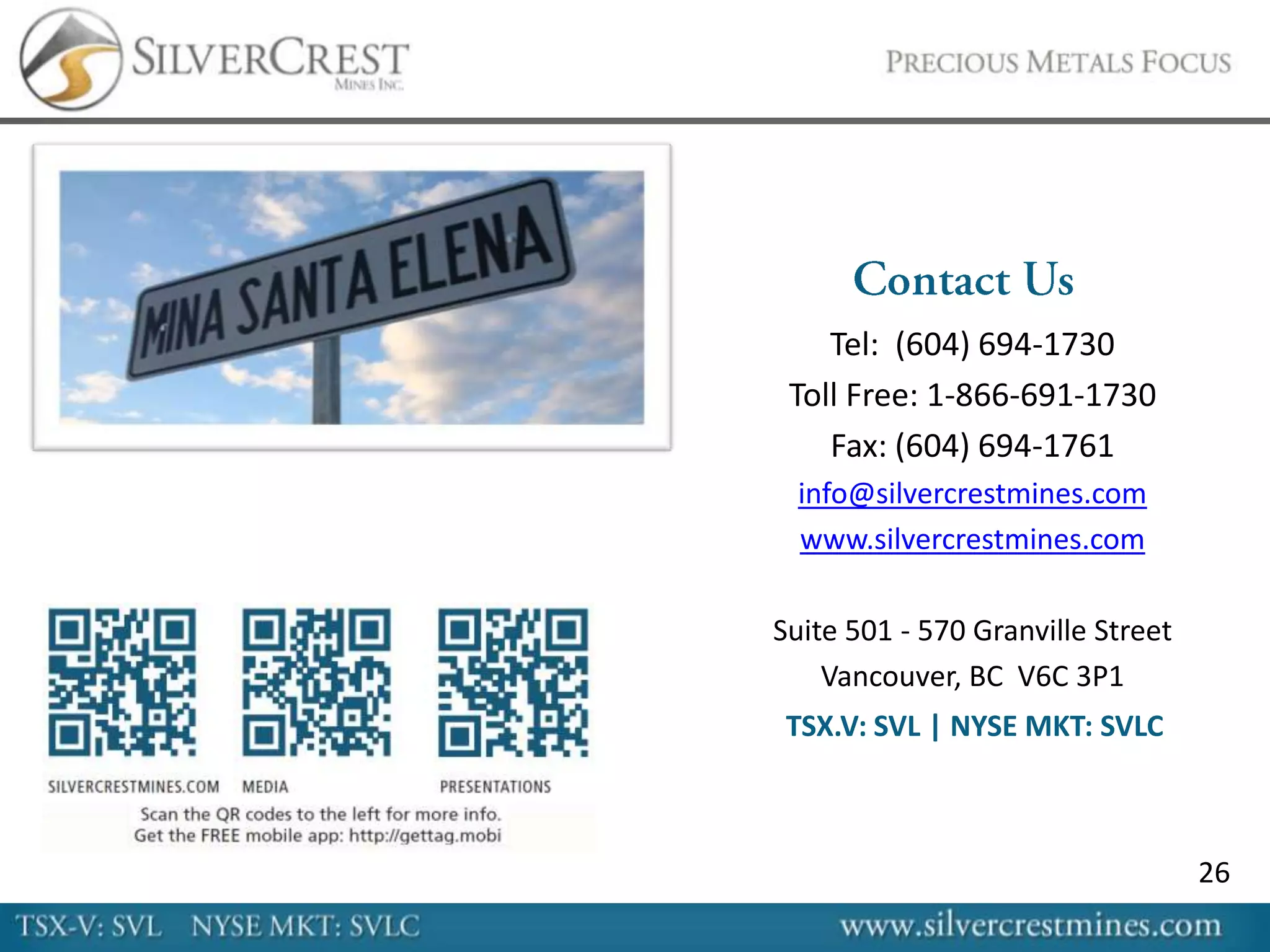 Tel: (604) 694-1730
 Toll Free: 1-866-691-1730
    Fax: (604) 694-1761
  info@silvercrestmines.com
  www.silvercrestmines.com

Suite 501 - 570 Granville Street
    Vancouver, BC V6C 3P1
 TSX.V: SVL | NYSE MKT: SVLC



                                   26
 