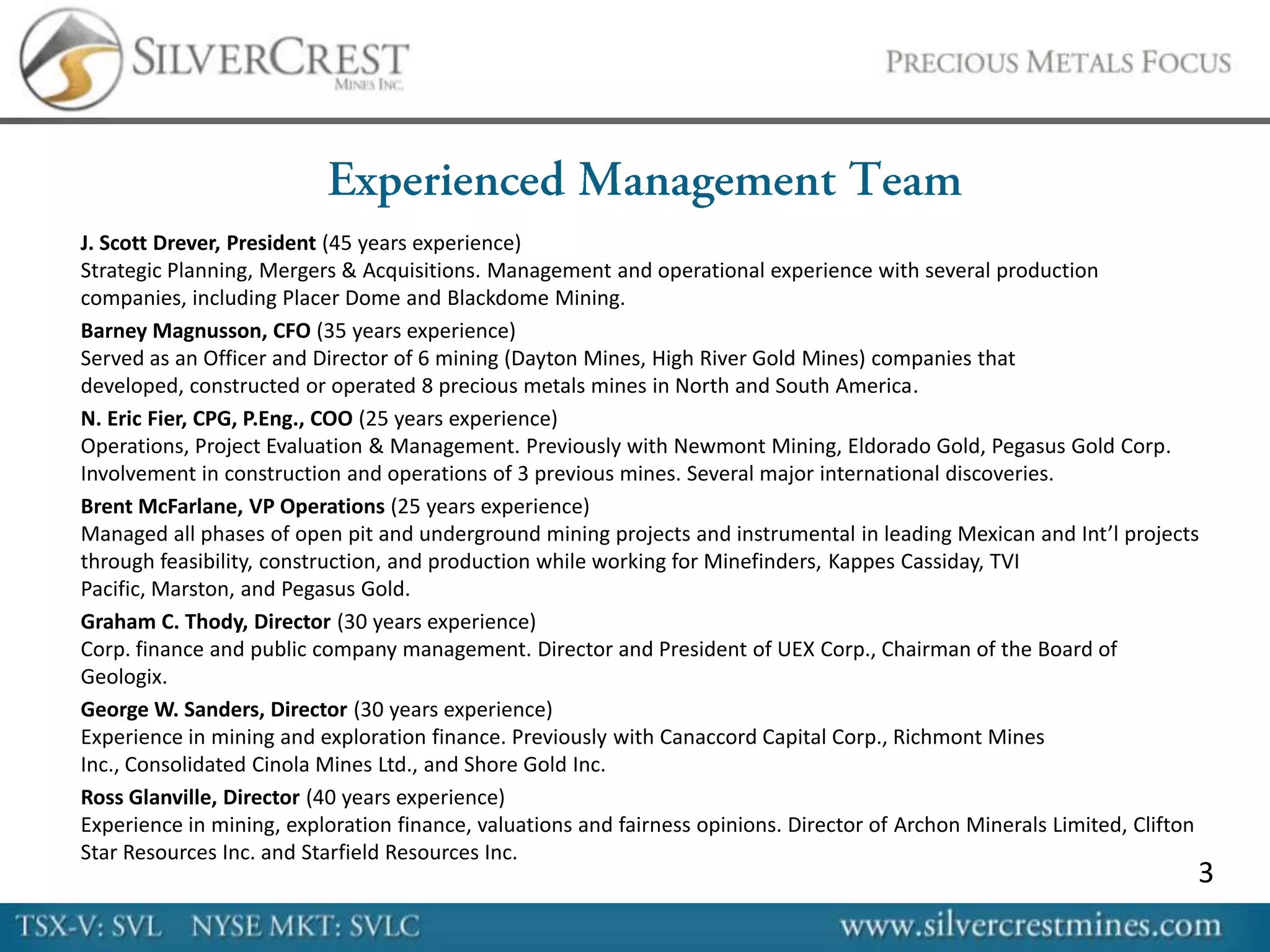 J. Scott Drever, President (45 years experience)
Strategic Planning, Mergers & Acquisitions. Management and operational experience with several production
companies, including Placer Dome and Blackdome Mining.
Barney Magnusson, CFO (35 years experience)
Served as an Officer and Director of 6 mining (Dayton Mines, High River Gold Mines) companies that
developed, constructed or operated 8 precious metals mines in North and South America.
N. Eric Fier, CPG, P.Eng., COO (25 years experience)
Operations, Project Evaluation & Management. Previously with Newmont Mining, Eldorado Gold, Pegasus Gold Corp.
Involvement in construction and operations of 3 previous mines. Several major international discoveries.
Brent McFarlane, VP Operations (25 years experience)
Managed all phases of open pit and underground mining projects and instrumental in leading Mexican and Int’l projects
through feasibility, construction, and production while working for Minefinders, Kappes Cassiday, TVI
Pacific, Marston, and Pegasus Gold.
Graham C. Thody, Director (30 years experience)
Corp. finance and public company management. Director and President of UEX Corp., Chairman of the Board of
Geologix.
George W. Sanders, Director (30 years experience)
Experience in mining and exploration finance. Previously with Canaccord Capital Corp., Richmont Mines
Inc., Consolidated Cinola Mines Ltd., and Shore Gold Inc.
Ross Glanville, Director (40 years experience)
Experience in mining, exploration finance, valuations and fairness opinions. Director of Archon Minerals Limited, Clifton
Star Resources Inc. and Starfield Resources Inc.
                                                                                                                        3
 