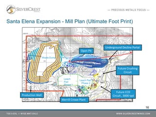 Santa Elena Expansion - Mill Plan (Ultimate Foot Print)
Open Pit
Leach
Pad
Phase 1
Leach Pad
Phase 2
Merrill Crowe Plant
Future Crushing
Circuit
Waste Dump
Future CCD
Circuit , 3000 tpd
Underground Decline Portal
16
Production Well
A
A'
 