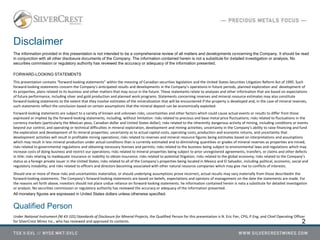 Disclaimer
The information provided in this presentation is not intended to be a comprehensive review of all matters and developments concerning the Company. It should be read
in conjunction with all other disclosure documents of the Company. The information contained herein is not a substitute for detailed investigation or analysis. No
securities commission or regulatory authority has reviewed the accuracy or adequacy of the information presented.
FORWARD-LOOKING STATEMENTS
This presentation contains “forward‐looking statements” within the meaning of Canadian securities legislation and the United States Securities Litigation Reform Act of 1995. Such
forward‐looking statements concern the Company’s anticipated results and developments in the Company’s operations in future periods, planned exploration and development of
its properties, plans related to its business and other matters that may occur in the future. These statements relate to analyses and other information that are based on expectations
of future performance, including silver and gold production and planned work programs. Statements concerning reserves and mineral resource estimates may also constitute
forward‐looking statements to the extent that they involve estimates of the mineralization that will be encountered if the property is developed and, in the case of mineral reserves,
such statements reflect the conclusion based on certain assumptions that the mineral deposit can be economically exploited.
Forward‐looking statements are subject to a variety of known and unknown risks, uncertainties and other factors which could cause actual events or results to differ from those
expressed or implied by the forward‐looking statements, including, without limitation: risks related to precious and base metal price fluctuations; risks related to fluctuations in the
currency markets (particularly the Mexican peso, Canadian dollar and United States dollar); risks related to the inherently dangerous activity of mining, including conditions or events
beyond our control, and operating or technical difficulties in mineral exploration, development and mining activities; uncertainty in the Company’s ability to raise financing and fund
the exploration and development of its mineral properties; uncertainty as to actual capital costs, operating costs, production and economic returns, and uncertainty that
development activities will result in profitable mining operations; risks related to reserves and mineral resource figures being estimates based on interpretations and assumptions
which may result in less mineral production under actual conditions than is currently estimated and to diminishing quantities or grades of mineral reserves as properties are mined;
risks related to governmental regulations and obtaining necessary licenses and permits; risks related to the business being subject to environmental laws and regulations which may
increase costs of doing business and restrict our operations; risks related to mineral properties being subject to prior unregistered agreements, transfers, or claims and other defects
in title; risks relating to inadequate insurance or inability to obtain insurance; risks related to potential litigation; risks related to the global economy; risks related to the Company’s
status as a foreign private issuer in the United States; risks related to all of the Company’s properties being located in Mexico and El Salvador, including political, economic, social and
regulatory instability; and risks related to officers and directors becoming associated with other natural resource companies which may give rise to conflicts of interests.
Should one or more of these risks and uncertainties materialize, or should underlying assumptions prove incorrect, actual results may vary materially from those describedin the
forward‐looking statements. The Company’s forward‐looking statements are based on beliefs, expectations and opinions of management on the date the statements are made. For
the reasons set forth above, investors should not place undue reliance on forward‐looking statements. he information contained herein is nota a substitute for detailed investigation
or analysis. No securities commission or regulatory authority has reviewed the accuracy or adequacy of the information presented.
All monetary figures are expressed in United States dollars unless otherwise specified.
Qualified Person
Under National Instrument (NI 43-101) Standards of Disclosure for Mineral Projects, the Qualified Person for this presentation is N. Eric Fier, CPG, P.Eng. and Chief Operating Officer
for SilverCrest Mines Inc., who has reviewed and approved its contents. 2
 