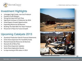 Investment Highlights
 Unhedged High Grade, Low Cost Producer
 Excellent Profit Margins
 Strong Earnings And Cash Flow
 Significant Increase In Production by 2014
 Good Organic Growth Opportunities
 Expanding Resources & Reserves
 Building The Next Mid-Tier Silver Producer
 Personnel In Place For Future Growth
Upcoming Catalysts 2013
 Quarterly Production Data & Financial Statements
 Santa Elena Expansion Pre-Feasibility Study
 Revised Corporate Resources & Reserves
 Revised Life of Mine Plan
 Santa Elena Expansion Updates
 Santa Elena Exploration Results
 La Joya moving to PEA status in 2013
22Santa Elena CCD Tank Construction
 