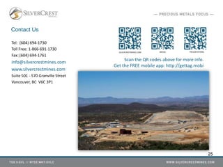 Contact Us
Tel: (604) 694-1730
Toll Free: 1-866-691-1730
Fax: (604) 694-1761
info@silvercrestmines.com
www.silvercrestmines.com
Suite 501 - 570 Granville Street
Vancouver, BC V6C 3P1
SILVERCRESTMINES.COM MEDIA PRESENTATIONS
Scan the QR codes above for more info.
Get the FREE mobile app: http://gettag.mobi
25
 