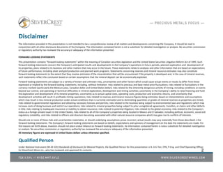 Disclaimer
The information provided in this presentation is not intended to be a comprehensive review of all matters and developments concerning the Company. It should be read in
conjunction with all other disclosure documents of the Company. The information contained herein is not a substitute for detailed investigation or analysis. No securities commission
or regulatory authority has reviewed the accuracy or adequacy of the information presented.
FORWARD-LOOKING STATEMENTS
This presentation contains “forward‐looking statements” within the meaning of Canadian securities legislation and the United States Securities Litigation Reform Act of 1995. Such
forward‐looking statements concern the Company’s anticipated results and developments in the Company’s operations in future periods, planned exploration and development of
its properties, plans related to its business and other matters that may occur in the future. These statements relate to analyses and other information that are based on expectations
of future performance, including silver and gold production and planned work programs. Statements concerning reserves and mineral resource estimates may also constitute
forward‐looking statements to the extent that they involve estimates of the mineralization that will be encountered if the property is developed and, in the case of mineral reserves,
such statements reflect the conclusion based on certain assumptions that the mineral deposit can be economically exploited.
Forward‐looking statements are subject to a variety of known and unknown risks, uncertainties and other factors which could cause actual events or results to differ from those
expressed or implied by the forward‐looking statements, including, without limitation: risks related to precious and base metal price fluctuations; risks related to fluctuations in the
currency markets (particularly the Mexican peso, Canadian dollar and United States dollar); risks related to the inherently dangerous activity of mining, including conditions or events
beyond our control, and operating or technical difficulties in mineral exploration, development and mining activities; uncertainty in the Company’s ability to raise financing and fund
the exploration and development of its mineral properties; uncertainty as to actual capital costs, operating costs, production and economic returns, and uncertainty that
development activities will result in profitable mining operations; risks related to reserves and mineral resource figures being estimates based on interpretations and assumptions
which may result in less mineral production under actual conditions than is currently estimated and to diminishing quantities or grades of mineral reserves as properties are mined;
risks related to governmental regulations and obtaining necessary licenses and permits; risks related to the business being subject to environmental laws and regulations which may
increase costs of doing business and restrict our operations; risks related to mineral properties being subject to prior unregistered agreements, transfers, or claims and other defects
in title; risks relating to inadequate insurance or inability to obtain insurance; risks related to potential litigation; risks related to the global economy; risks related to the Company’s
status as a foreign private issuer in the United States; risks related to all of the Company’s properties being located in Mexico and El Salvador, including political, economic, social and
regulatory instability; and risks related to officers and directors becoming associated with other natural resource companies which may give rise to conflicts of interests.
Should one or more of these risks and uncertainties materialize, or should underlying assumptions prove incorrect, actual results may vary materially from those describedi n the
forward‐looking statements. The Company’s forward‐looking statements are based on beliefs, expectations and opinions of management on the date the statements are made. For
the reasons set forth above, investors should not place undue reliance on forward‐looking statements. he information contained herein is nota a substitute for detailed investigation
or analysis. No securities commission or regulatory authority has reviewed the accuracy or adequacy of the information presented.
All monetary figures are expressed in United States dollars unless otherwise specified.
Qualified Person
Under National Instrument (NI 43-101) Standards of Disclosure for Mineral Projects, the Qualified Person for this presentation is N. Eric Fier, CPG, P.Eng. and Chief Operating Officer
for SilverCrest Mines Inc., who has reviewed and approved its contents. 2
 