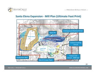 Santa Elena Expansion - Mill Plan (Ultimate Foot Print)
Open Pit
Leach Pad
Phase 1
Leach Pad
Phase 2
Merrill Crowe Plant
Future Crushing
Circuit
Waste Dump
Future CCD
Circuit , 3000 tpd
Underground Decline Portal
21
Production Well
A
A'
 