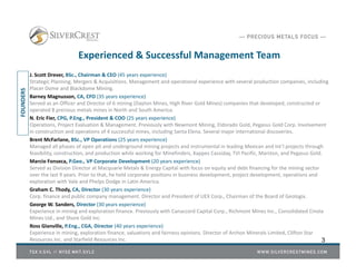 Experienced & Successful Management Team
J. Scott Drever, BSc., Chairman & CEO (45 years experience)
Strategic Planning, Mergers & Acquisitions. Management and operational experience with several production companies, including
Placer Dome and Blackdome Mining.
Barney Magnusson, CA, CFO (35 years experience)
Served as an Officer and Director of 6 mining (Dayton Mines, High River Gold Mines) companies that developed, constructed or
operated 8 precious metals mines in North and South America.
N. Eric Fier, CPG, P.Eng., President & COO (25 years experience)
Operations, Project Evaluation & Management. Previously with Newmont Mining, Eldorado Gold, Pegasus Gold Corp. Involvement
in construction and operations of 4 successful mines, including Santa Elena. Several major international discoveries.
Brent McFarlane, BSc., VP Operations (25 years experience)
Managed all phases of open pit and underground mining projects and instrumental in leading Mexican and Int’l projects through
feasibility, construction, and production while working for Minefinders, Kappes Cassiday, TVI Pacific, Marston, and Pegasus Gold.
Marcio Fonseca, P.Geo., VP Corporate Development (20 years experience)
Served as Division Director at Macquarie Metals & Energy Capital with focus on equity and debt financing for the mining sector
over the last 9 years. Prior to that, he held corporate positions in business development, project development, operations and
exploration with Vale and Phelps Dodge in Latin America.
Graham C. Thody, CA, Director (30 years experience)
Corp. finance and public company management. Director and President of UEX Corp., Chairman of the Board of Geologix.
George W. Sanders, Director (30 years experience)
Experience in mining and exploration finance. Previously with Canaccord Capital Corp., Richmont Mines Inc., Consolidated Cinola
Mines Ltd., and Shore Gold Inc.
Ross Glanville, P.Eng., CGA, Director (40 years experience)
Experience in mining, exploration finance, valuations and fairness opinions. Director of Archon Minerals Limited, Clifton Star
Resources Inc. and Starfield Resources Inc. 3
FOUNDERS
 