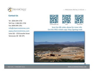 Contact Us
Tel: (604) 694‐1730
Toll Free: 1‐866‐691‐1730
Fax: (604) 694‐1761
info@silvercrestmines.com
www.silvercrestmines.com
Suite 501 ‐ 570 Granville Street
Vancouver, BC V6C 3P1
SILVERCRESTMINES.COM MEDIA PRESENTATIONS
Scan the QR codes above for more info.
Get the FREE mobile app: http://gettag.mobi
32
 