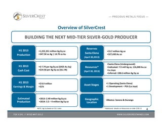 4
Overview of SilverCrest
BUILDING THE NEXT MID-TIER SILVER-GOLD PRODUCER
•1,222,351 million Ag Eq oz
•347.5K oz Ag | 14.7K oz Au
H1 2013
Production
•$ 7.74 per Ag Eq oz ($425 Au Eq)
•$14.56 per Ag Eq oz (ALL IN)
H1 2013
Cash Cost
•$ 8.9 million
•31%
H1 2013
Earnings & Margin
•19.7 million Ag oz
•327,430 Au oz
Reserves
Santa Elena
(April 30,2013)
•Santa Elena (Underground):
•Indicated: 7.9 mill Ag oz, 116,000 Au oz
•La Joya:
•Inferred: 198.6 million Ag Eq oz
Resources*
(April 30, 2013)
•1 Operating (Santa Elena)
•1 Development – PEA (La Joya)
Asset Stages
•2013: 2.49 million Ag Eq oz
•2014: 3.5 – 4 million Ag Eq oz
Estimated
Production
•Mexico: Sonora & DurangoGeographic
Location
*Additional details on Resources on slide 10 & 11NOTE: Ag Eq based on 55:1 ratio
 