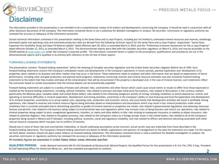Disclaimer
The information provided in this presentation is not intended to be a comprehensive review of all matters and developments concerning the Company. It should be read in conjunction with all
other disclosure documents of the Company. The information contained herein is not a substitute for detailed investigation or analysis. No securities commission or regulatory authority has
reviewed the accuracy or adequacy of the information presented.
Certain technical information contained in this presentation relating to the Santa Elena and La Joya Projects, including but not limited to, estimated mineral resources and reserves, metallurgy,
estimated capital and operating costs and estimated production data are derived from the following technical reports for the Santa Elena and La Joya Projects, respectively: "Santa Elena
Expansion Pre-Feasibility Study and Open Pit Reserve Update" dated effective April 30, 2013, as amended March 4, 2014; and the "Preliminary Economic Assessment for the La Joya Property"
dated effective October 21, 2013, as amended March 4, 2014. The aforementioned reports were filed with the Canadian securities regulators on March 6, 2014, and may be accessible on the
SEDAR website at www.sedar.com under the Company's corporate profile. The information contained herein is subject to the assumptions, qualifications and procedures set out in the
aforementioned reports and is qualified in its entirety with reference to the full text of these reports.
FORWARD-LOOKING STATEMENTS:
This presentation contains “forward‐looking statements” within the meaning of Canadian securities legislation and the United States Securities Litigation Reform Act of 1995. Such
forward‐looking statements concern the Company’s anticipated results and developments in the Company’s operations in future periods, planned exploration and development of its
properties, plans related to its business and other matters that may occur in the future. These statements relate to analyses and other information that are based on expectations of future
performance, including silver and gold production and planned work programs. Statements concerning reserves and mineral resource estimates may also constitute forward‐looking
statements to the extent that they involve estimates of the mineralization that will be encountered if the property is developed and, in the case of mineral reserves, such statements reflect
the conclusion based on certain assumptions that the mineral deposit can be economically exploited.
Forward‐looking statements are subject to a variety of known and unknown risks, uncertainties and other factors which could cause actual events or results to differ from those expressed or
implied by the forward‐looking statements, including, without limitation: risks related to precious and base metal price fluctuations; risks related to fluctuations in the currency markets
(particularly the Mexican peso, Canadian dollar and United States dollar); risks related to the inherently dangerous activity of mining, including conditions or events beyond our control, and
operating or technical difficulties in mineral exploration, development and mining activities; uncertainty in the Company’s ability to raise financing and fund the exploration and development
of its mineral properties; uncertainty as to actual capital costs, operating costs, production and economic returns, and uncertainty that development activities will result in profitable mining
operations; risks related to reserves and mineral resource figures being estimates based on interpretations and assumptions which may result in less mineral production under actual
conditions than is currently estimated and to diminishing quantities or grades of mineral reserves as properties are mined; risks related to governmental regulations and obtaining necessary
licenses and permits; risks related to the business being subject to environmental laws and regulations which may increase costs of doing business and restrict our operations; risks related to
mineral properties being subject to prior unregistered agreements, transfers, or claims and other defects in title; risks relating to inadequate insurance or inability to obtain insurance; risks
related to potential litigation; risks related to the global economy; risks related to the Company’s status as a foreign private issuer in the United States; risks related to all of the Company’s
properties being located in Mexico and El Salvador, including political, economic, social and regulatory instability; and risks related to officers and directors becoming associated with other
natural resource companies which may give rise to conflicts of interests.
Should one or more of these risks and uncertainties materialize, or should underlying assumptions prove incorrect, actual results may vary materially from those described in the
forward‐looking statements. The Company’s forward‐looking statements are based on beliefs, expectations and opinions of management on the date the statements are made. For the reasons
set forth above, investors should not place undue reliance on forward‐looking statements. The information contained herein is nota a substitute for detailed investigation or analysis. No
securities commission or regulatory authority has reviewed the accuracy or adequacy of the information presented.
All monetary figures are expressed in United States dollars unless otherwise specified.
QUALIFIED PERSON: Under National Instrument (NI 43-101) Standards of Disclosure for Mineral Projects, the Qualified Person for this presentation is N. Eric Fier, CPG, P.Eng., President
& Chief Operating Officer for SilverCrest Mines Inc., who has reviewed and approved its contents.
2
 