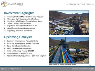 Investment Highlights
 Building The Next Mid-Tier Silver-Gold Producer
 Unhedged High Grade, Low Cost Producer
 Excellent Profit Margins, Strong Balance Sheet
 Strong Earnings And Cash Flow
 Significant Increase In Production in 2014
 Good Organic Growth Opportunities
 Expanding Resources & Reserves
Upcoming Catalysts
 Quarterly Financials and Production Data
 Focus on “Meet or Beat” Market Guidance
 Santa Elena Expansion Updates
 Santa Elena Exploration Updates
 Initial Mill Start Up in early Q2 2014
 Commissioning of Mill in Q2 2014
 Potential Property Acquisitions – 30/60 km program
22
Above: Crushing and Screening Area | Below: Ball Mill
 