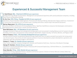 Experienced & Successful Management Team
J. Scott Drever, BSc., Chairman & CEO (45 years experience)
Strategic Planning, Mergers & Acquisitions. Management and operational experience with several production companies, including
Placer Dome and Blackdome Mining.
N. Eric Fier, CPG, P.Eng., President & COO (25 years experience)
Operations, Project Evaluation & Management. Previously with Newmont Mining, Eldorado Gold, Pegasus Gold Corp. Involvement
in construction and operations of 4 successful mines, including Santa Elena. Several major international discoveries.
Barney Magnusson, CA, CFO (35 years experience)
Served as an Officer and Director of 6 mining (Dayton Mines, High River Gold Mines) companies that developed, constructed or
operated 8 precious metals mines in North and South America.
Brent McFarlane, BSc., VP Operations (25 years experience)
Managed all phases of open pit and underground mining projects and instrumental in leading Mexican and Int’l projects through
feasibility, construction, and production while working for Minefinders, Kappes Cassiday, TVI Pacific, Marston, and Pegasus Gold.
Marcio Fonseca, P.Geo., VP Corporate Development (20 years experience)
Served as Division Director at Macquarie Metals & Energy Capital with focus on equity and debt financing for the mining sector
over the last 9 years. Prior to that, he held corporate positions in business development, project development, operations and
exploration with Vale and Phelps Dodge in Latin America.
Graham C. Thody, CA, Director (30 years experience)
Corp. finance and public company management. Director and President of UEX Corp., Chairman of the Board of Geologix.
George W. Sanders, Director (30 years experience)
Experience in mining and exploration finance. Previously with Canaccord Capital Corp., Richmont Mines Inc., Consolidated Cinola
Mines Ltd., and Shore Gold Inc.
Ross Glanville, P.Eng., CGA, Director (40 years experience)
Experience in mining, exploration finance, valuations and fairness opinions. Director of Archon Minerals Limited, Clifton Star
Resources Inc. and Starfield Resources Inc. 4
FOUNDERS
 