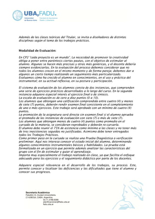 Además de las clases teóricas del Titular, se invita a diseñadores de distintas 
disciplinas según el tema de los trabajos prácticos. 
Modalidad de Evaluación: 
En CP2 “cada proyecto es un mundo”. La necesidad de promover la creatividad 
obliga a poner entre paréntesis ciertas pautas, con el objetivo de estimular al 
alumno. Algunas se hacen más precisas y otras más genéricas, y el docente debería 
siempre evidenciarlas. En la evaluación del proceso debemos considerar que no 
todos los alumnos crecen en el mismo momento y de forma pareja; debemos dar a 
algunos un cierto tiempo realizando un seguimiento más particularizado. 
Evaluamos cómo ha crecido el alumno en conocimientos, en el uso y práctica del 
instrumental; en su actitud reflexiva, en su postura y participación. 
El sistema de evaluación de los alumnos consta de dos instancias, que comprenden 
una serie de ejercicios prácticos desarrollados a lo largo del curso. En la segunda 
instancia adquiere especial interés el ejercicio final o de síntesis. 
La escala de evaluación es de cero a diez puntos (0 a 10). 
Los alumnos que obtengan una calificación comprendida entre cuatro (4) y menos 
de siete (7) puntos, deberán rendir examen final consistente en el completamiento 
de uno o más ejercicios. Este trabajo será aprobado con un mínimo de cuatro (4) 
puntos. 
La promoción de la asignatura será directa sin examen final si el alumno aprueba 
el promedio de las instancias de evaluación con siete (7) o más de siete (7). 
Los alumnos que obtengan menos de cuatro (4) puntos como promedio en el 
cursado de la materia, se consideran reprobados y deberán re-cursarla. 
El alumno debe reunir el 75% de asistencia como mínimo a las clases y no tener más 
de tres inasistencias seguidas no justificadas. Asimismo debe tener entregados 
todos los Trabajos Prácticos. 
Como primer paso en la cursada se realiza una Prueba Diagnóstica o verificación 
preliminar. Aquí nos interesa conocer el estado inicial del alumno, determinando 
algunos conocimientos instrumentales básicos y habilidades. La prueba está 
formalizada en un ejercicio que permite además analizar las características del 
grupo con el fin de estimular y guiar el aprendizaje. 
Importa muy especialmente el trabajo realizado en clase, ya que facilita el enfoque 
adecuado para los ejercicios y el seguimiento didáctico por parte de los docentes. 
Adquiere especial relevancia en el desarrollo de los trabajos, su proceso. Este, 
permite conocer y localizar las deficiencias y las dificultades que tiene el alumno y 
conocer sus progresos. 
 