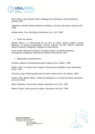 Wick, Rainer y Bas Alvarez, Belen. Pedagogìa de la Bauhaus. Alianza Editorial; 
España; 2007 
Zapaterra, Yolanda. Diseño editorial. Periódicos y revistas. Barcelona; Gustavo Gilli; 
2006. 
Zimmermann, Yves. Del Diseño. Barcelona; Ed. G. Gili; 1998. 
· Fichas de cátedra: 
William Morris y el Movimiento de las Arts & Crafts; Diseño gráfico; Escuela 
Bauhaus, El espacio-escenografías; Escuela Superior de Ulm, Diseño industrial; 
Domus Academy, Fotografía. Imágenes en movimiento. 
Arias Incollà, Maria de las Nieves. El diseño italiano y la Domus Academy. 
Investigación académica. Material de Cátedra Arias Incollà. 2007. 
· Bibliografía complementaria 
De Bono, Edward. El pensamiento lateral. Buenos Aires; Paidos. 1989. 
Dondis, Doni. La sintaxis de la imagen. Introducción al alfabeto visual. Barcelona; 
G.Gili. 1976. 
Frascara, Jorge. Diseño gráfico para la Gente. Buenos Aires; Ed. Infinito. 2000. 
Lupton, Ellen- Abbott, Miller. El ABC de la Bauhaus y la Teoría del Diseño. Barcelona 
Ed. G.Gili; 2002. 
Moles, Abraham. Teoría de los objetos. Barcelona; Ed. G.Gili. 1987. 
Munari, Bruno. Cómo nacen los objetos. Barcelona; Ed.G.Gili; 1983. 
