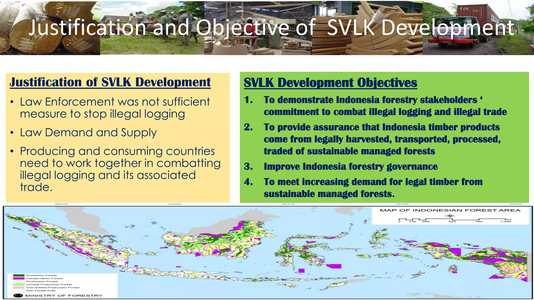 Justification and Objective of SVLK Development
Justification of SVLK Development
• Law Enforcement was not sufficient
measure to stop illegal logging
• Law Demand and Supply
• Producing and consuming countries
need to work together in combatting
illegal logging and its associated
trade.
SVLK Development Objectives
1. To demonstrate Indonesia forestry stakeholders ‘
commitment to combat illegal logging and illegal trade
2. To provide assurance that Indonesia timber products
come from legally harvested, transported, processed,
traded of sustainable managed forests
3. Improve Indonesia forestry governance
4. To meet increasing demand for legal timber from
sustainable managed forests.
 