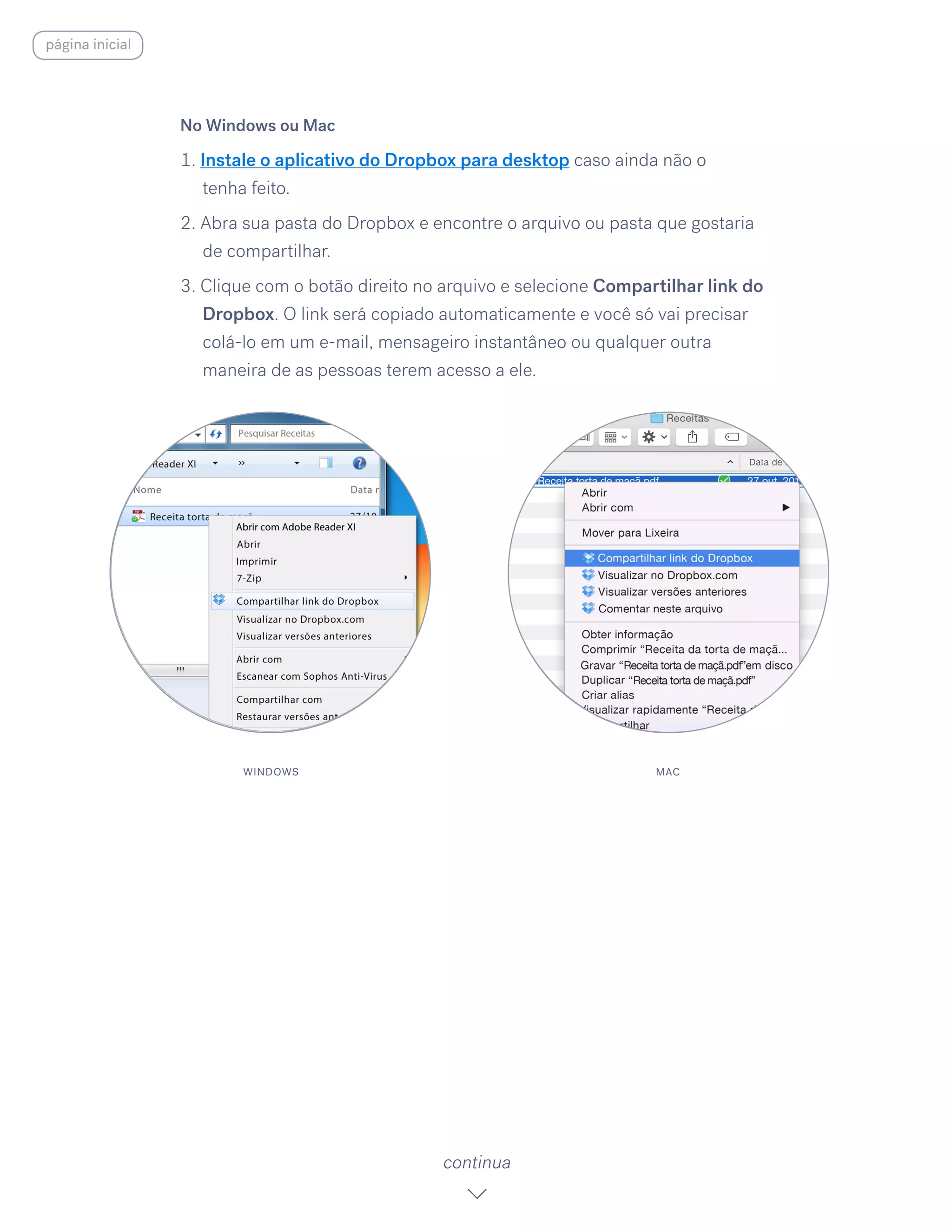 No Windows ou Mac
1. Instale o aplicativo do Dropbox para desktop caso ainda não o
tenha feito.
2. Abra sua pasta do Dropbox e encontre o arquivo ou pasta que gostaria
de compartilhar.
3. Clique com o botão direito no arquivo e selecione Compartilhar link do
Dropbox. O link será copiado automaticamente e você só vai precisar
colá-lo em um e-mail, mensageiro instantâneo ou qualquer outra
maneira de as pessoas terem acesso a ele.
continua
WINDOWS MAC
página inicial
 