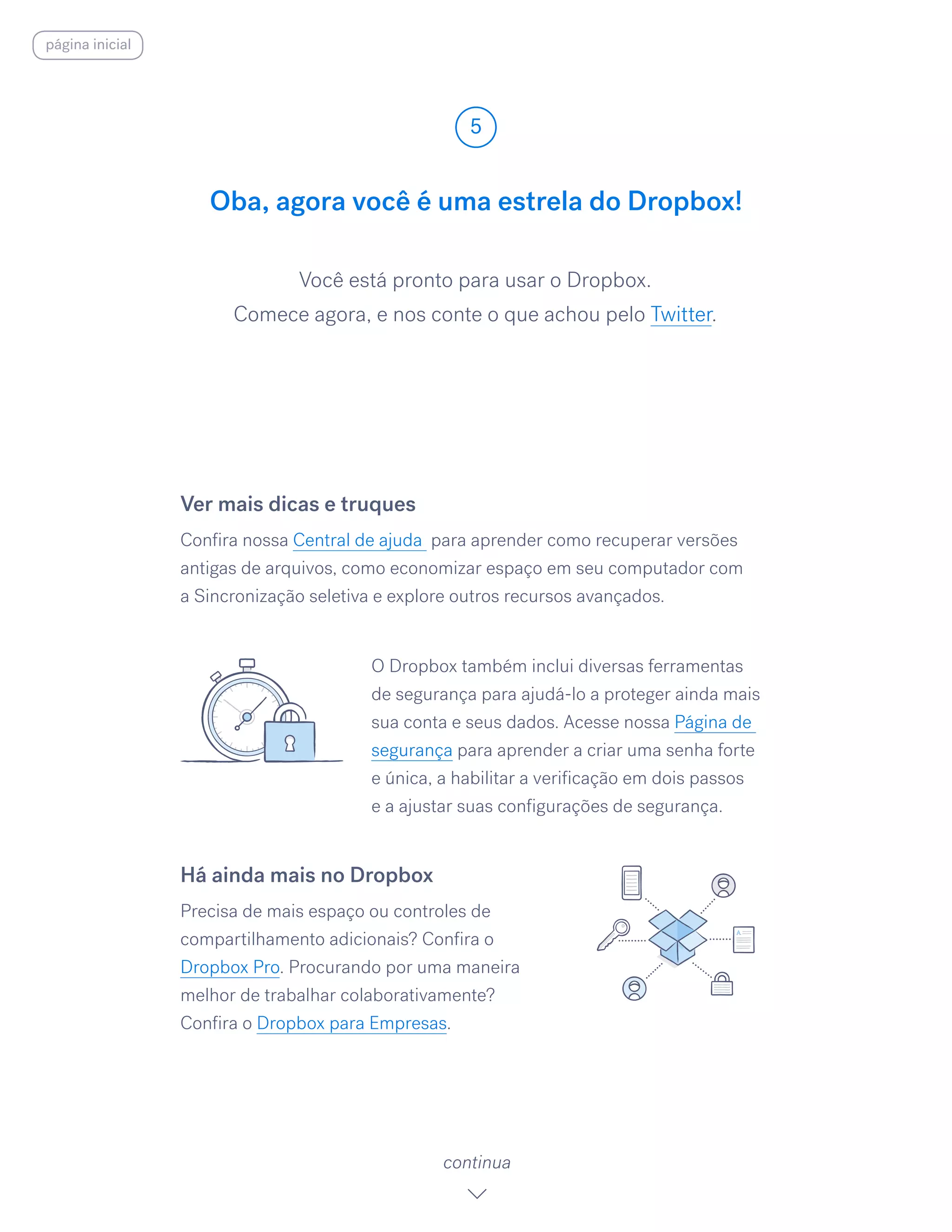 Você está pronto para usar o Dropbox.
Comece agora, e nos conte o que achou pelo Twitter.
Oba, agora você é uma estrela do Dropbox!
5
continua
Ver mais dicas e truques
Confira nossa Central de ajuda para aprender como recuperar versões
antigas de arquivos, como economizar espaço em seu computador com
a Sincronização seletiva e explore outros recursos avançados.
O Dropbox também inclui diversas ferramentas
de segurança para ajudá-lo a proteger ainda mais
sua conta e seus dados. Acesse nossa Página de
segurança para aprender a criar uma senha forte
e única, a habilitar a verificação em dois passos
e a ajustar suas configurações de segurança.
Há ainda mais no Dropbox
Precisa de mais espaço ou controles de
compartilhamento adicionais? Confira o
Dropbox Pro. Procurando por uma maneira
melhor de trabalhar colaborativamente?
Confira o Dropbox para Empresas.
página inicial
 