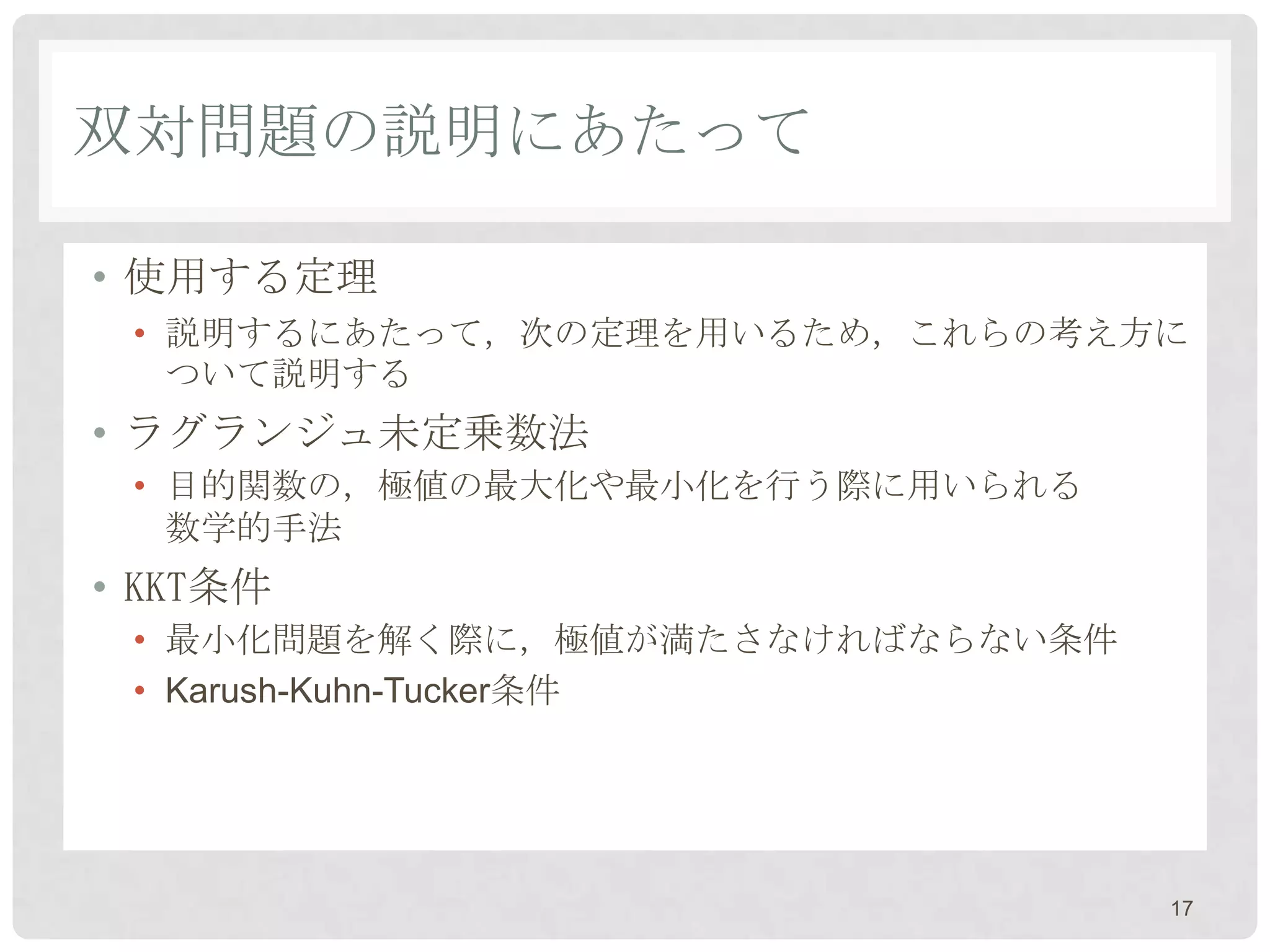 双対問題の説明にあたって

• 使用する定理
 • 説明するにあたって，次の定理を用いるため，これらの考え方に
   ついて説明する
• ラグランジュ未定乗数法
 • 目的関数の，極値の最大化や最小化を行う際に用いられる
   数学的手法
• KKT条件
 • 最小化問題を解く際に，極値が満たさなければならない条件
 • Karush-Kuhn-Tucker条件




                                 17
 