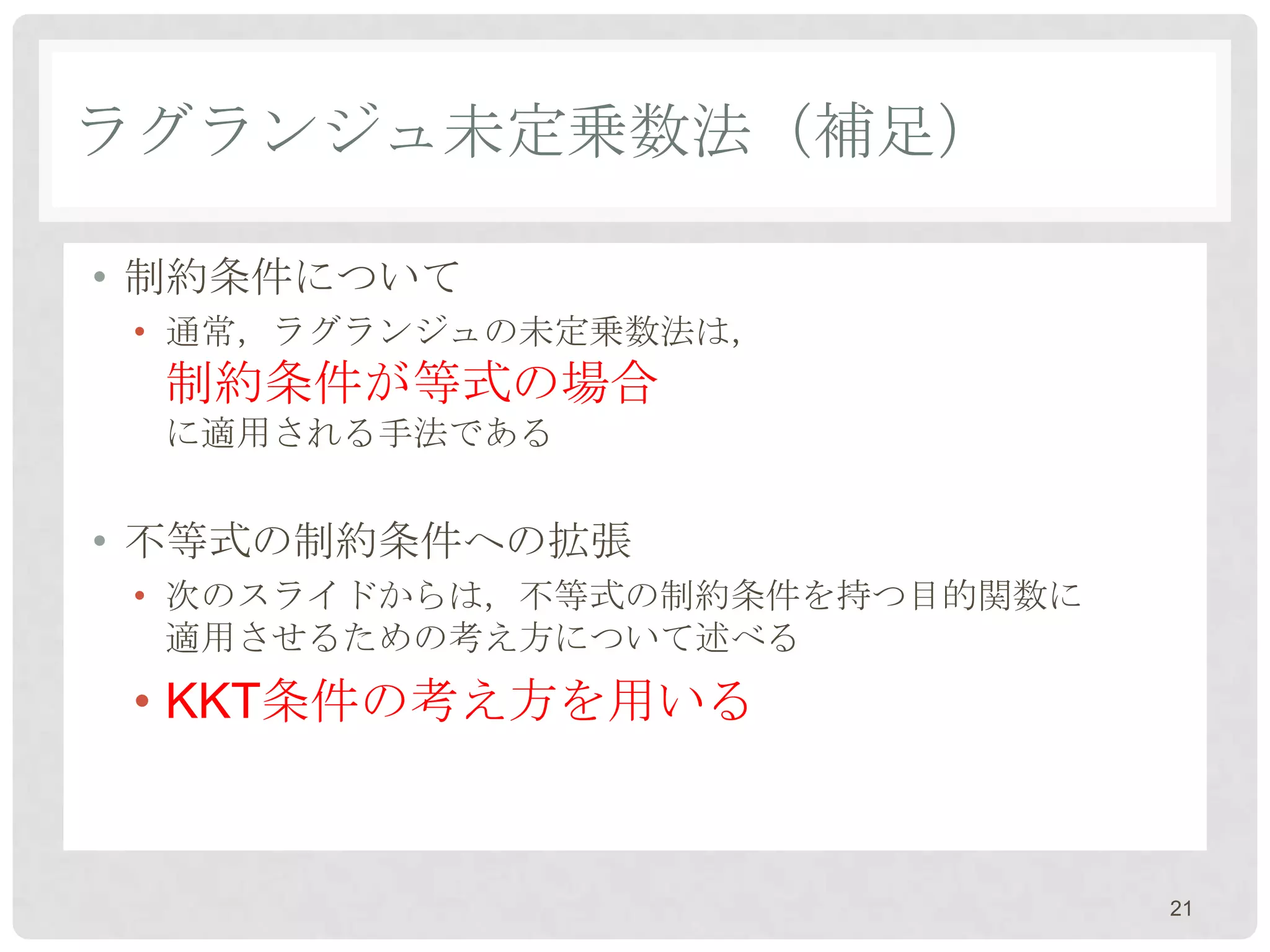 ラグランジュ未定乗数法（補足）

• 制約条件について
 • 通常，ラグランジュの未定乗数法は，
 制約条件が等式の場合
 に適用される手法である


• 不等式の制約条件への拡張
 • 次のスライドからは，不等式の制約条件を持つ目的関数に
   適用させるための考え方について述べる
 • KKT条件の考え方を用いる



                                21
 