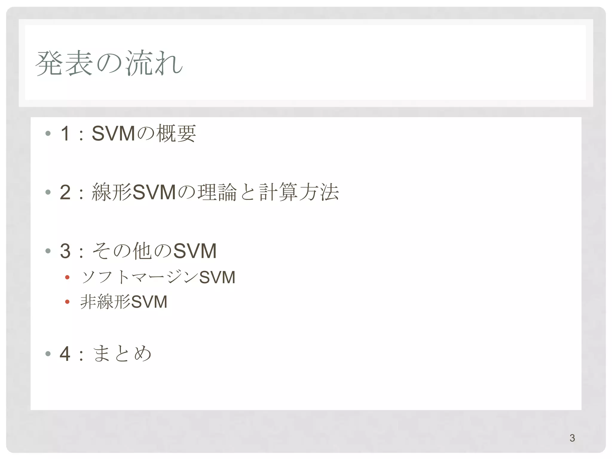 発表の流れ

• 1：SVMの概要

• 2：線形SVMの理論と計算方法

• 3：その他のSVM
 • ソフトマージンSVM
 • 非線形SVM


• 4：まとめ


                    3
 