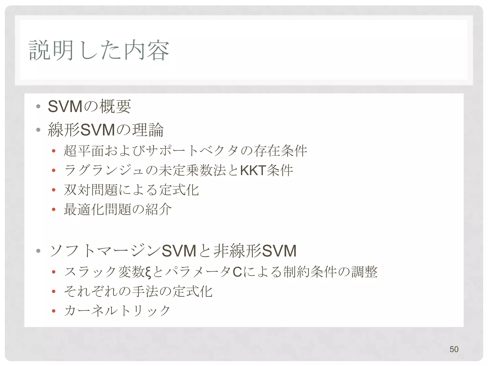 説明した内容

• SVMの概要
• 線形SVMの理論
 •   超平面およびサポートベクタの存在条件
 •   ラグランジュの未定乗数法とKKT条件
 •   双対問題による定式化
 •   最適化問題の紹介


• ソフトマージンSVMと非線形SVM
 • スラック変数ξとパラメータCによる制約条件の調整
 • それぞれの手法の定式化
 • カーネルトリック

                              50
 