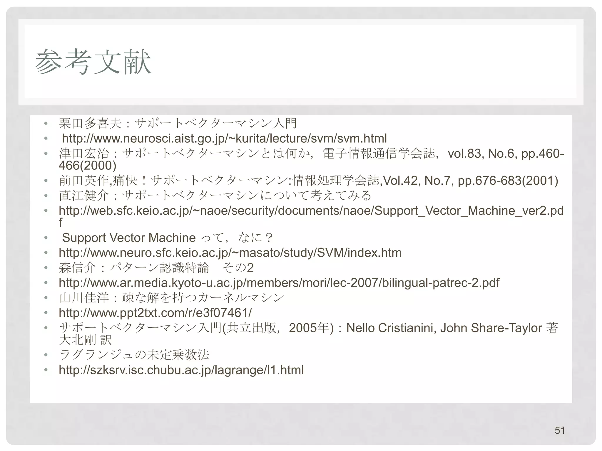 参考文献
• 栗田多喜夫：サポートベクターマシン入門
• http://www.neurosci.aist.go.jp/~kurita/lecture/svm/svm.html
• 津田宏治：サポートベクターマシンとは何か，電子情報通信学会誌，vol.83, No.6, pp.460-
  466(2000)
• 前田英作,痛快！サポートベクターマシン:情報処理学会誌,Vol.42, No.7, pp.676-683(2001)
• 直江健介：サポートベクターマシンについて考えてみる
• http://web.sfc.keio.ac.jp/~naoe/security/documents/naoe/Support_Vector_Machine_ver2.pd
  f
• Support Vector Machine って，なに？
• http://www.neuro.sfc.keio.ac.jp/~masato/study/SVM/index.htm
• 森信介：パターン認識特論 その2
• http://www.ar.media.kyoto-u.ac.jp/members/mori/lec-2007/bilingual-patrec-2.pdf
• 山川佳洋：疎な解を持つカーネルマシン
• http://www.ppt2txt.com/r/e3f07461/
• サポートベクターマシン入門(共立出版，2005年)：Nello Cristianini, John Share-Taylor 著
  大北剛 訳
• ラグランジュの未定乗数法
• http://szksrv.isc.chubu.ac.jp/lagrange/l1.html



                                                                                      51
 