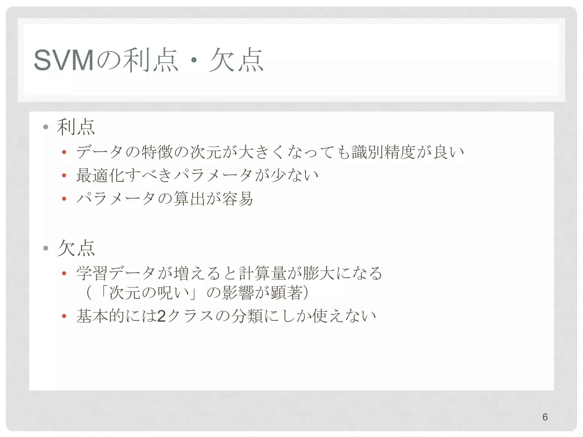 SVMの利点・欠点

• 利点
 • データの特徴の次元が大きくなっても識別精度が良い
 • 最適化すべきパラメータが尐ない
 • パラメータの算出が容易


• 欠点
 • 学習データが増えると計算量が膨大になる
   （「次元の呪い」の影響が顕著）
 • 基本的には2クラスの分類にしか使えない




                              6
 