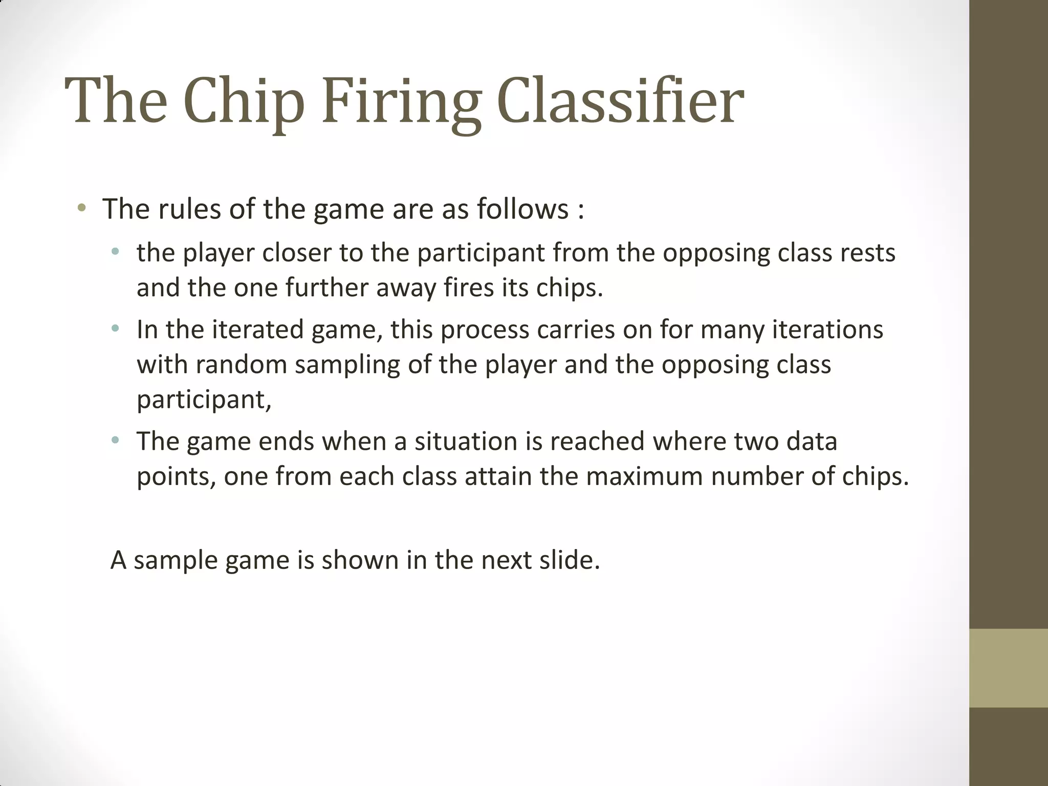 The Chip Firing Classifier
• The rules of the game are as follows :
  • the player closer to the participant from the opposing class rests
    and the one further away fires its chips.
  • In the iterated game, this process carries on for many iterations
    with random sampling of the player and the opposing class
    participant,
  • The game ends when a situation is reached where two data
    points, one from each class attain the maximum number of chips.

  A sample game is shown in the next slide.
 