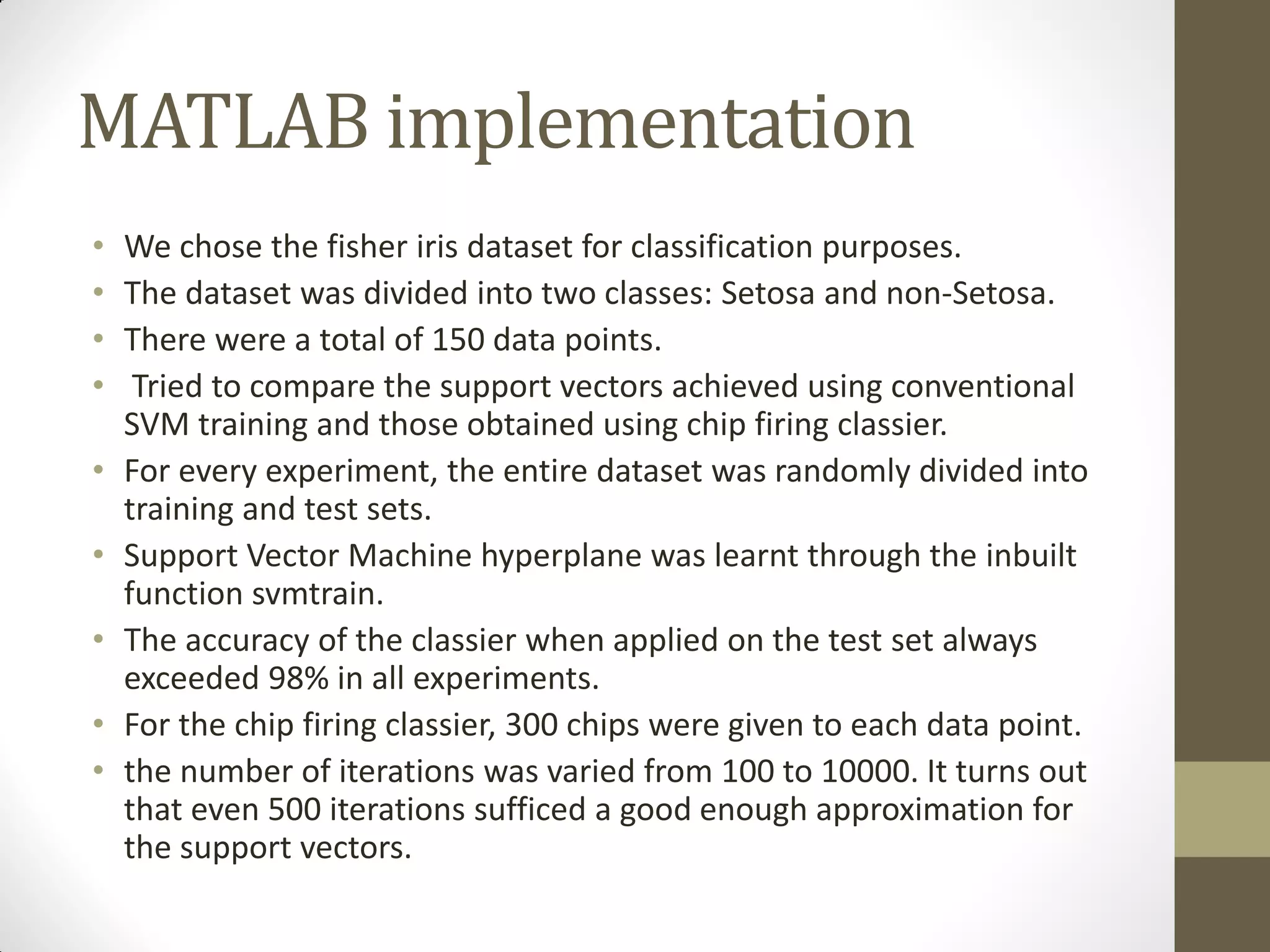 MATLAB implementation
•   We chose the fisher iris dataset for classification purposes.
•   The dataset was divided into two classes: Setosa and non-Setosa.
•   There were a total of 150 data points.
•    Tried to compare the support vectors achieved using conventional
    SVM training and those obtained using chip firing classier.
•   For every experiment, the entire dataset was randomly divided into
    training and test sets.
•   Support Vector Machine hyperplane was learnt through the inbuilt
    function svmtrain.
•   The accuracy of the classier when applied on the test set always
    exceeded 98% in all experiments.
•   For the chip firing classier, 300 chips were given to each data point.
•   the number of iterations was varied from 100 to 10000. It turns out
    that even 500 iterations sufficed a good enough approximation for
    the support vectors.
 
