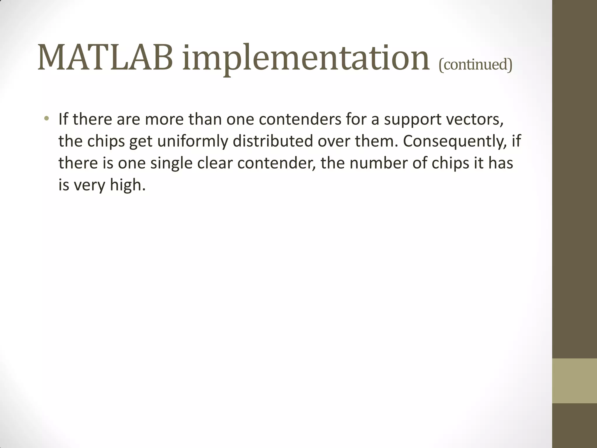 MATLAB implementation (continued)
• If there are more than one contenders for a support vectors,
  the chips get uniformly distributed over them. Consequently, if
  there is one single clear contender, the number of chips it has
  is very high.
 