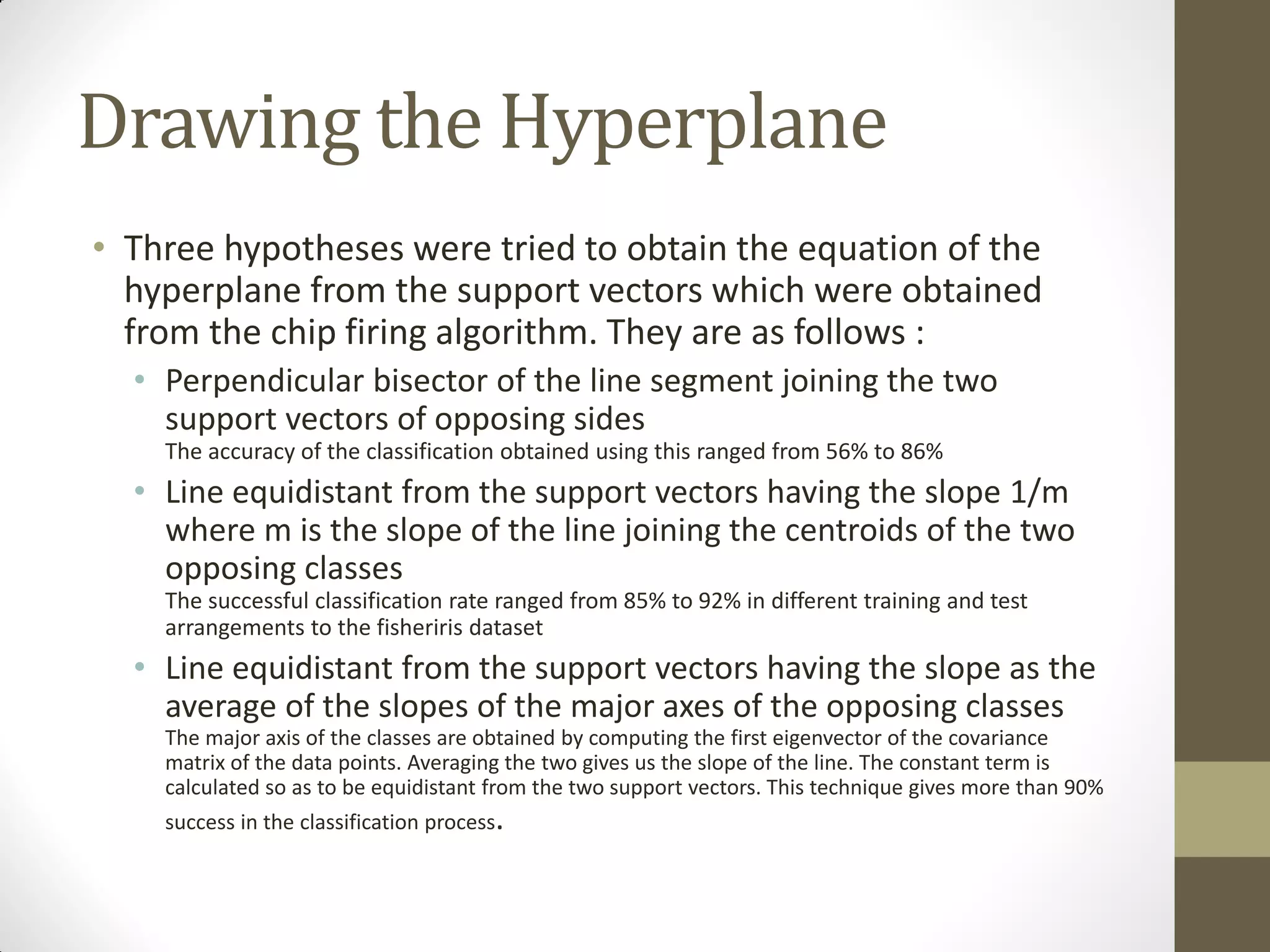 Drawing the Hyperplane
• Three hypotheses were tried to obtain the equation of the
  hyperplane from the support vectors which were obtained
  from the chip firing algorithm. They are as follows :
  • Perpendicular bisector of the line segment joining the two
    support vectors of opposing sides
    The accuracy of the classification obtained using this ranged from 56% to 86%
  • Line equidistant from the support vectors having the slope 1/m
    where m is the slope of the line joining the centroids of the two
    opposing classes
    The successful classification rate ranged from 85% to 92% in different training and test
    arrangements to the fisheriris dataset
  • Line equidistant from the support vectors having the slope as the
    average of the slopes of the major axes of the opposing classes
    The major axis of the classes are obtained by computing the first eigenvector of the covariance
    matrix of the data points. Averaging the two gives us the slope of the line. The constant term is
    calculated so as to be equidistant from the two support vectors. This technique gives more than 90%
    success in the classification process.
 