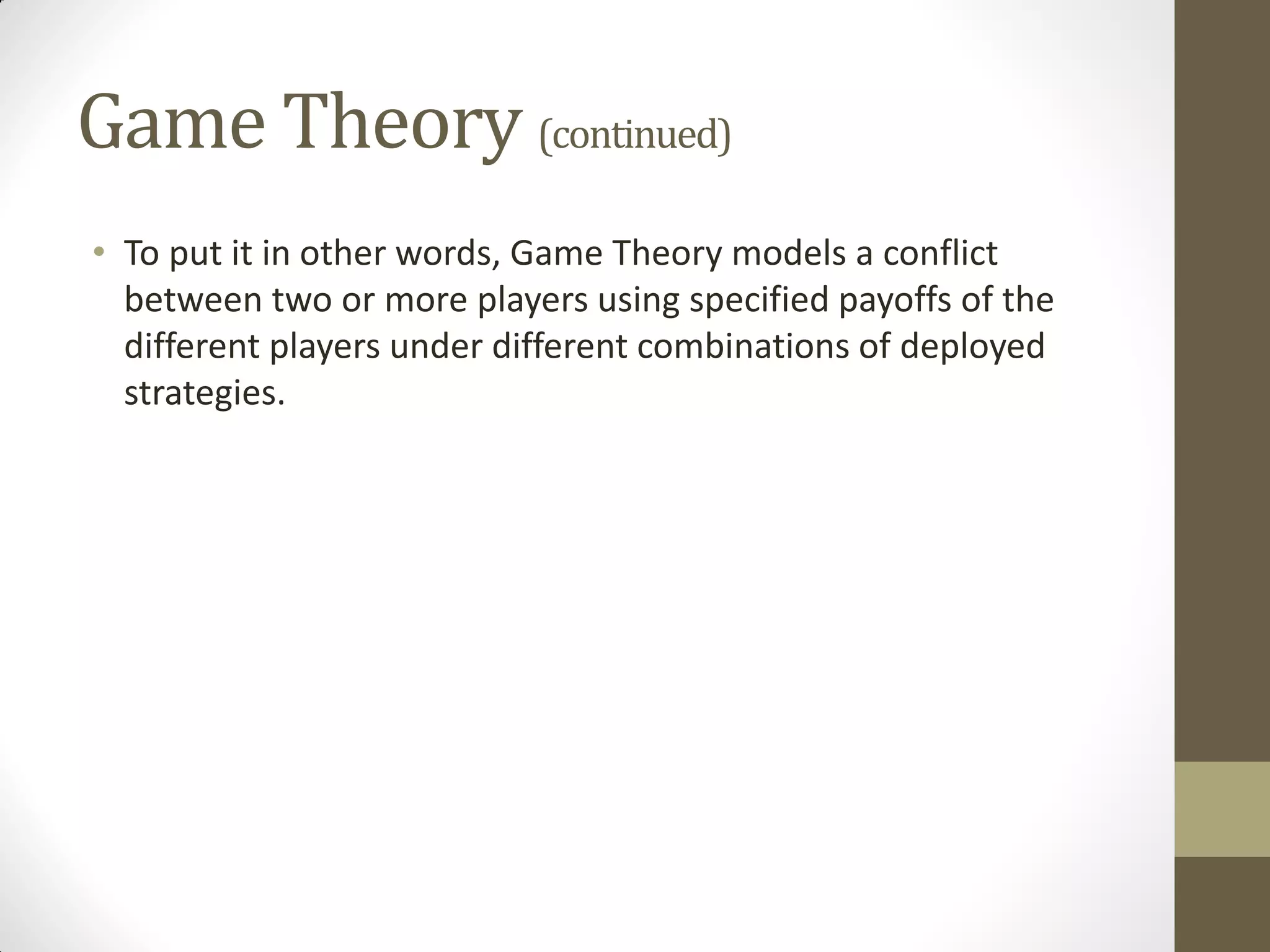 Game Theory (continued)
• To put it in other words, Game Theory models a conflict
  between two or more players using specified payoffs of the
  different players under different combinations of deployed
  strategies.
 