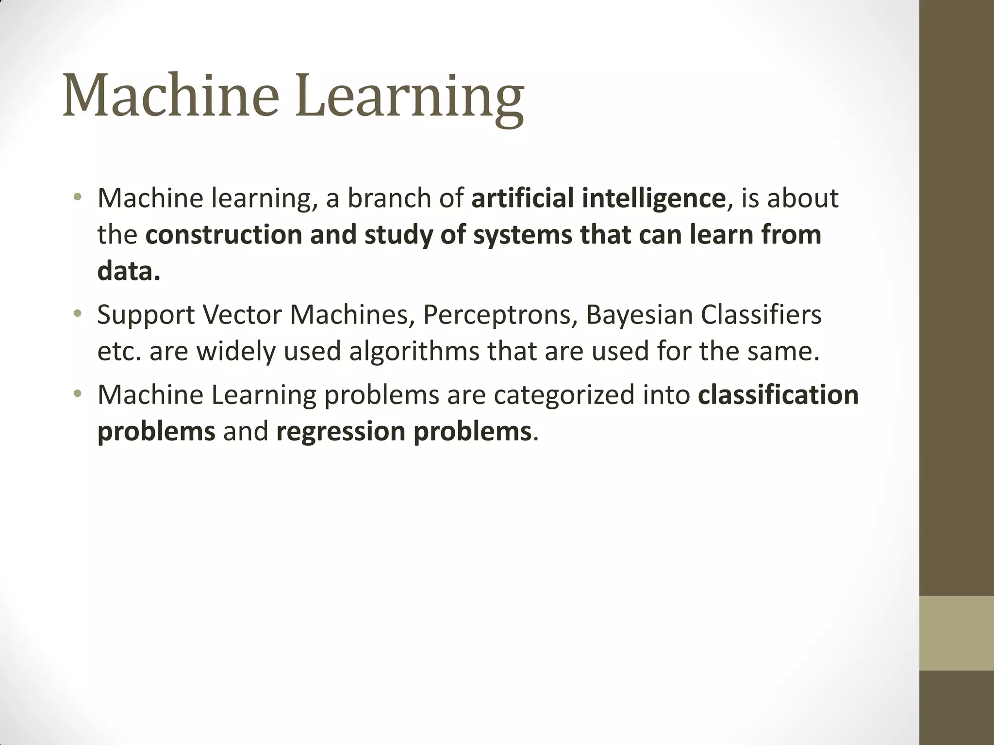 Machine Learning
• Machine learning, a branch of artificial intelligence, is about
  the construction and study of systems that can learn from
  data.
• Support Vector Machines, Perceptrons, Bayesian Classifiers
  etc. are widely used algorithms that are used for the same.
• Machine Learning problems are categorized into classification
  problems and regression problems.
 
