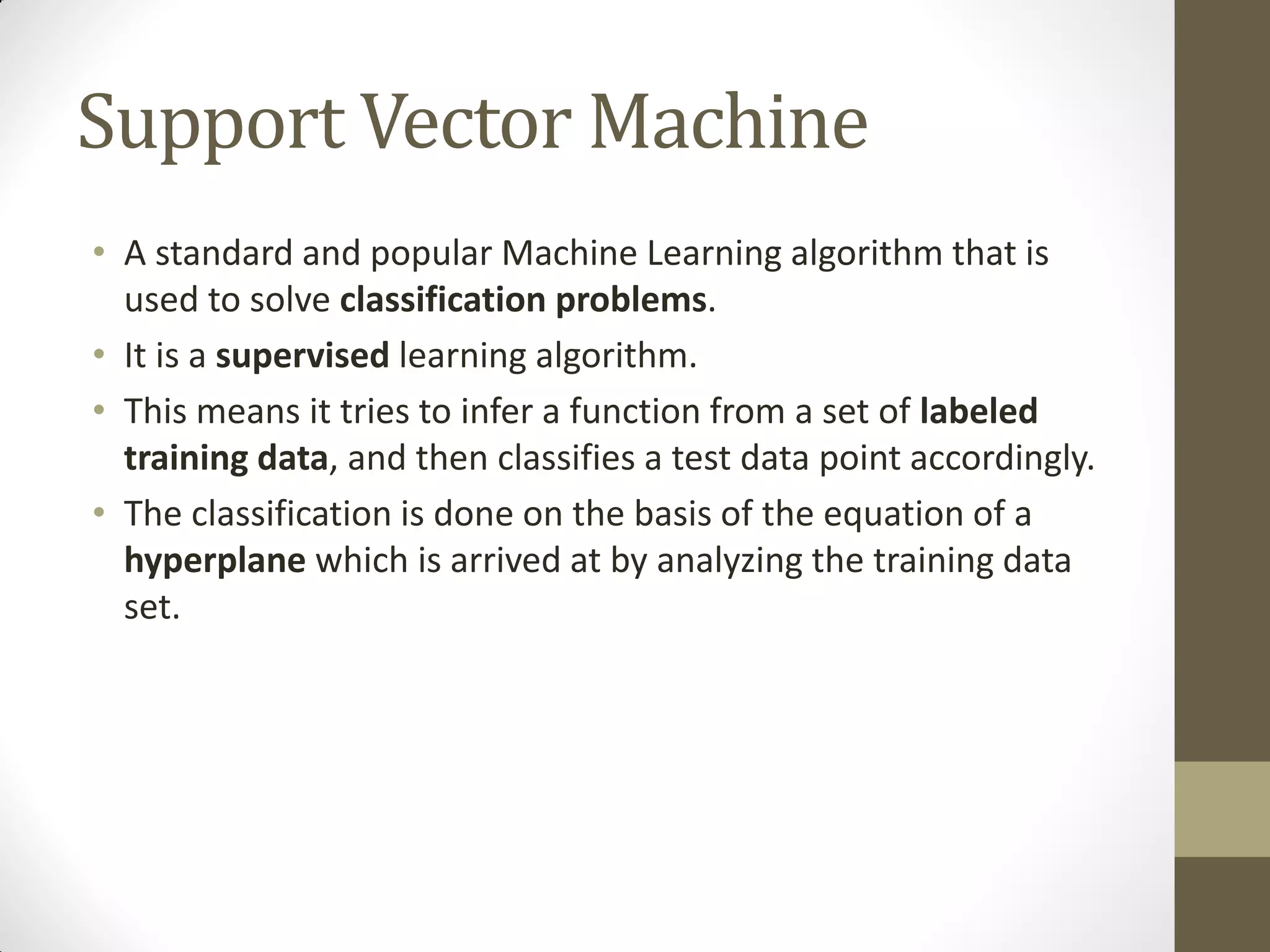 Support Vector Machine
• A standard and popular Machine Learning algorithm that is
  used to solve classification problems.
• It is a supervised learning algorithm.
• This means it tries to infer a function from a set of labeled
  training data, and then classifies a test data point accordingly.
• The classification is done on the basis of the equation of a
  hyperplane which is arrived at by analyzing the training data
  set.
 