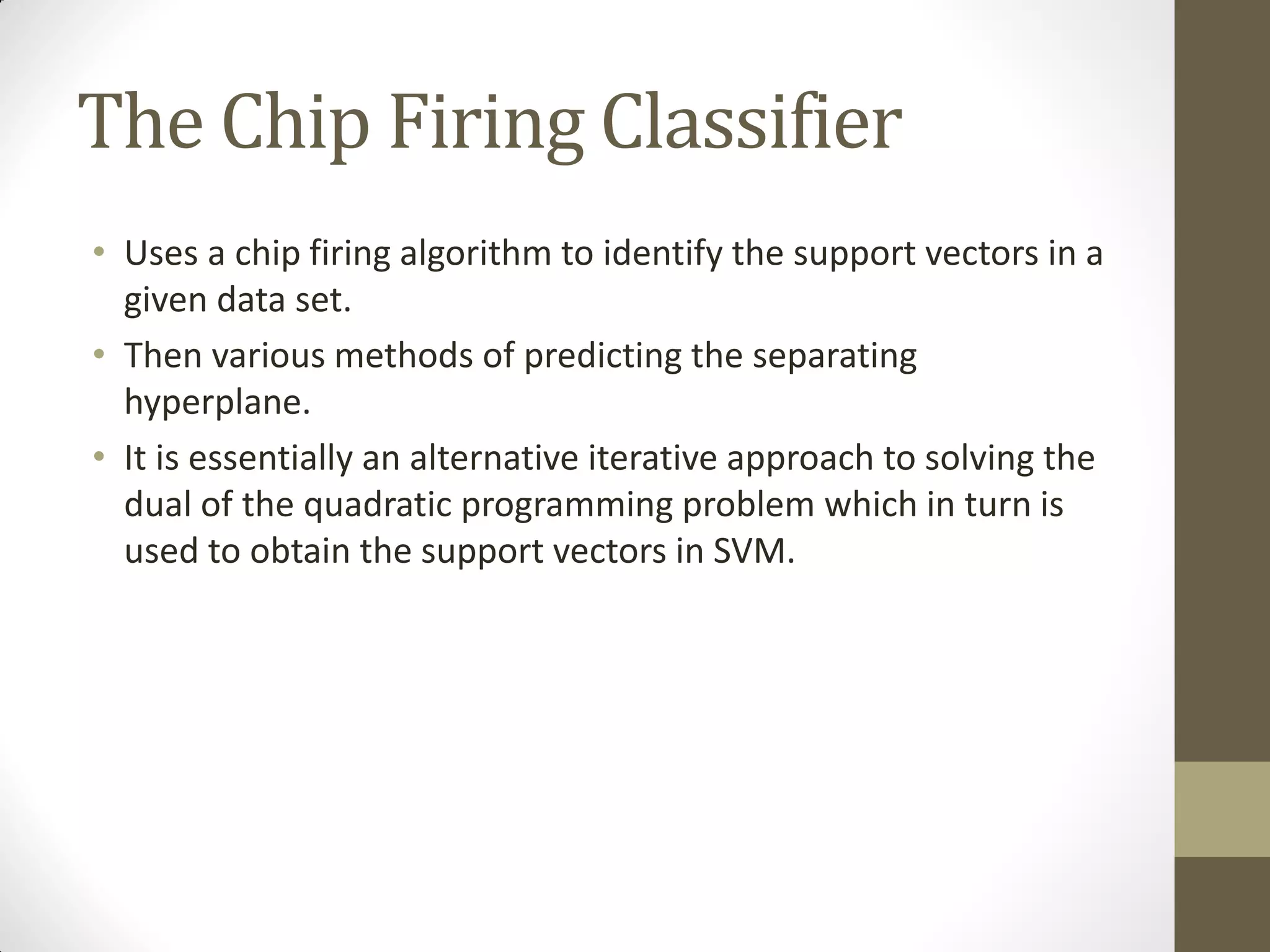 The Chip Firing Classifier
• Uses a chip firing algorithm to identify the support vectors in a
  given data set.
• Then various methods of predicting the separating
  hyperplane.
• It is essentially an alternative iterative approach to solving the
  dual of the quadratic programming problem which in turn is
  used to obtain the support vectors in SVM.
 