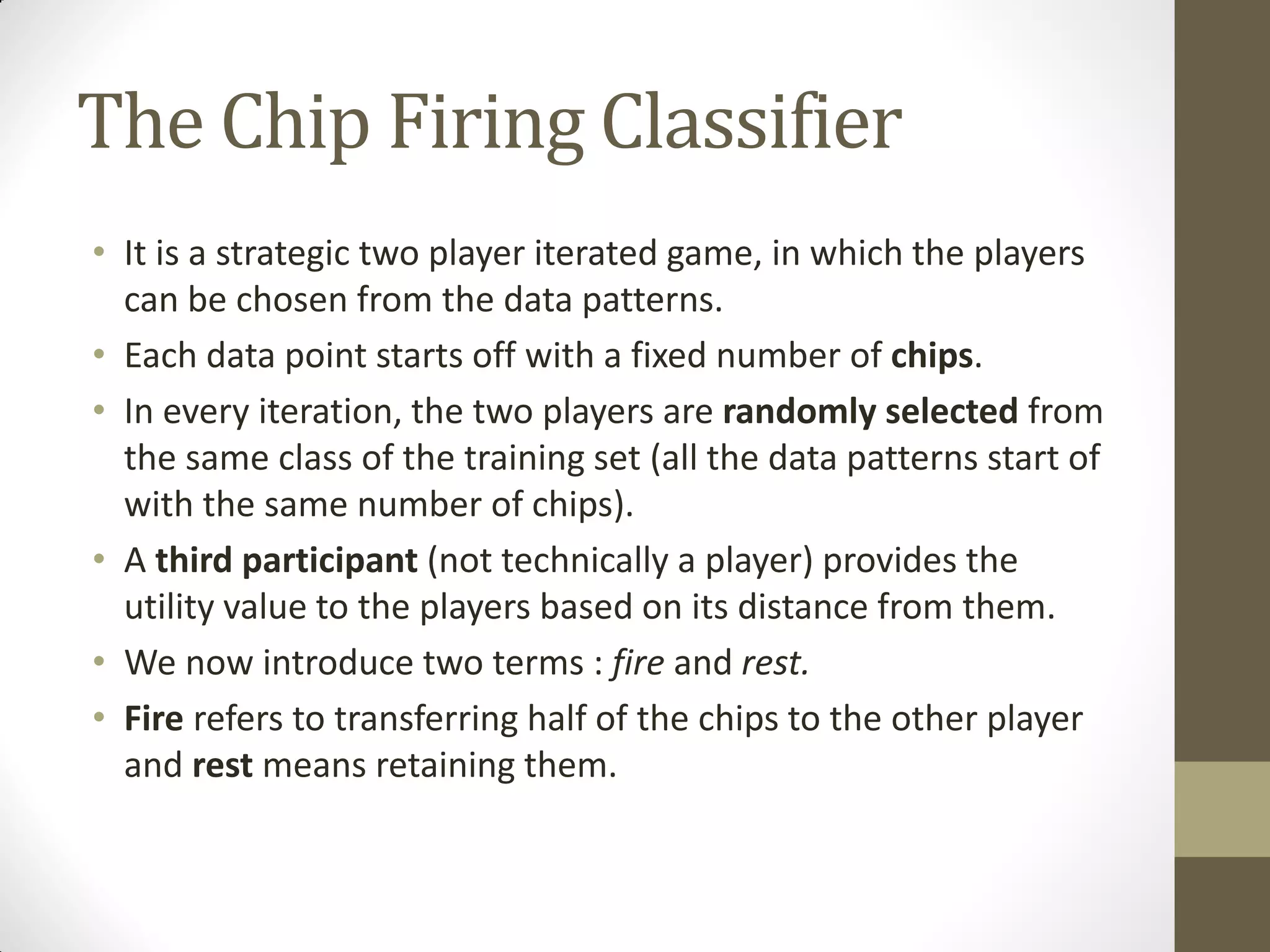 The Chip Firing Classifier
• It is a strategic two player iterated game, in which the players
  can be chosen from the data patterns.
• Each data point starts off with a fixed number of chips.
• In every iteration, the two players are randomly selected from
  the same class of the training set (all the data patterns start of
  with the same number of chips).
• A third participant (not technically a player) provides the
  utility value to the players based on its distance from them.
• We now introduce two terms : fire and rest.
• Fire refers to transferring half of the chips to the other player
  and rest means retaining them.
 