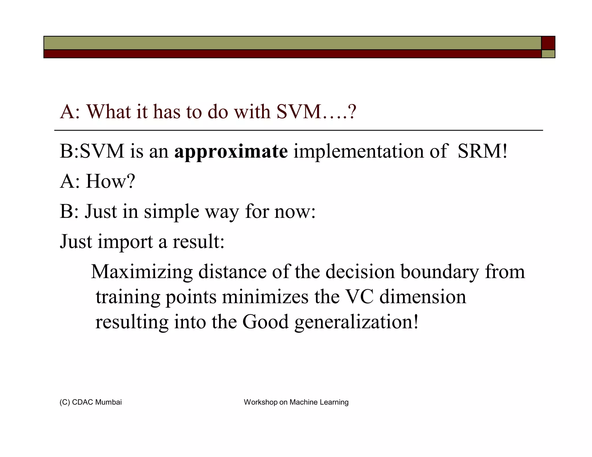 A: What it has to do with SVM….?
B:SVM is an approximate implementation of SRM!
A: How?
B: Just in simple way for now:
(C) CDAC Mumbai Workshop on Machine Learning
Just import a result:
Maximizing distance of the decision boundary from
training points minimizes the VC dimension
resulting into the Good generalization!
 