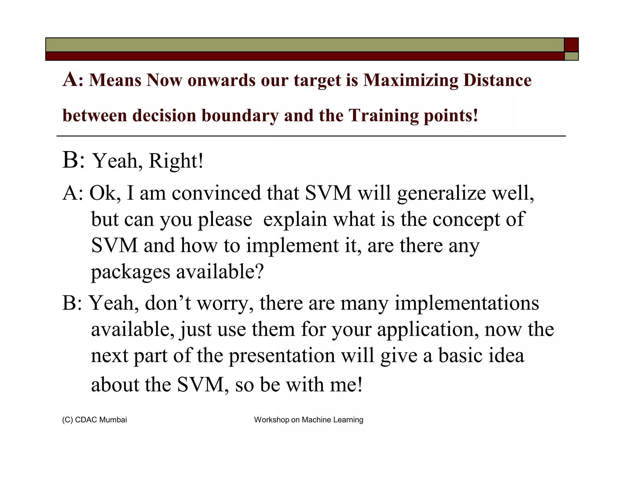 A: Means Now onwards our target is Maximizing Distance
between decision boundary and the Training points!
B: Yeah, Right!
A: Ok, I am convinced that SVM will generalize well,
but can you please explain what is the concept of
SVM and how to implement it, are there any
(C) CDAC Mumbai Workshop on Machine Learning
SVM and how to implement it, are there any
packages available?
B: Yeah, don’t worry, there are many implementations
available, just use them for your application, now the
next part of the presentation will give a basic idea
about the SVM, so be with me!
 