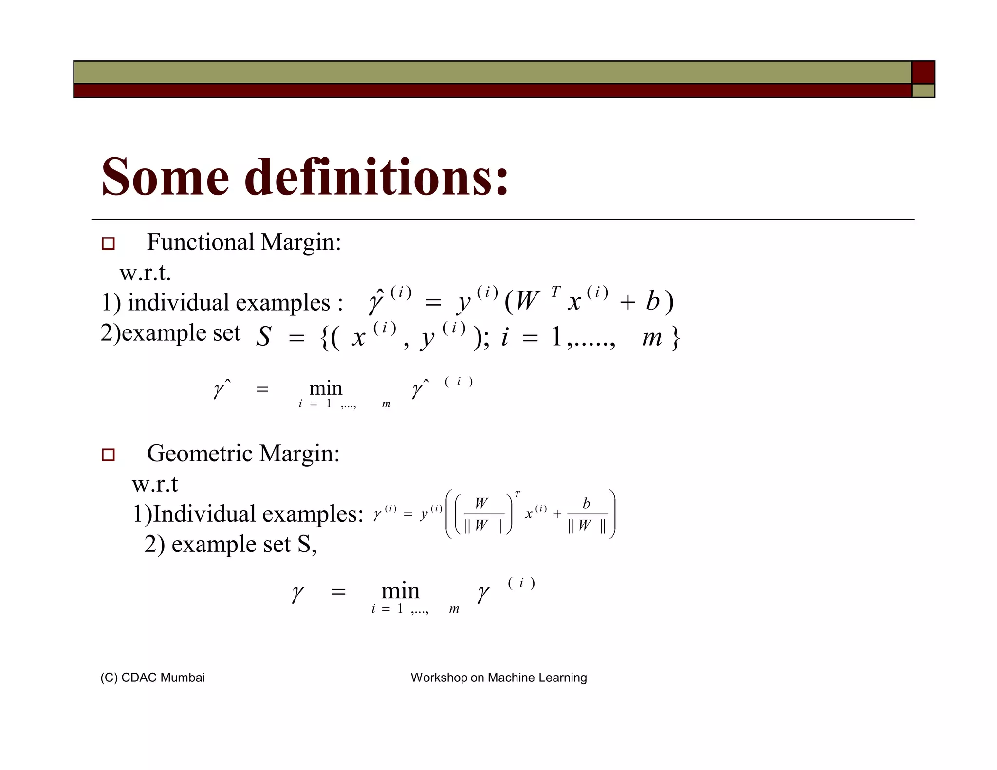 Some definitions:
Functional Margin:
w.r.t.
1) individual examples :
2)example set },.....,1);,{( )()(
miyxS ii
==
)(ˆ )()()(
bxWy iTii
+=γ
)(
ˆminˆ i
γγ =
(C) CDAC Mumbai Workshop on Machine Learning
Geometric Margin:
w.r.t
1)Individual examples:
2) example set S,
)(
,...,1
ˆminˆ i
mi
γγ
=
=








+





=
||||||||
)()()(
W
b
x
W
W
y i
T
ii
γ
)(
,...,1
min i
mi
γγ
=
=
 