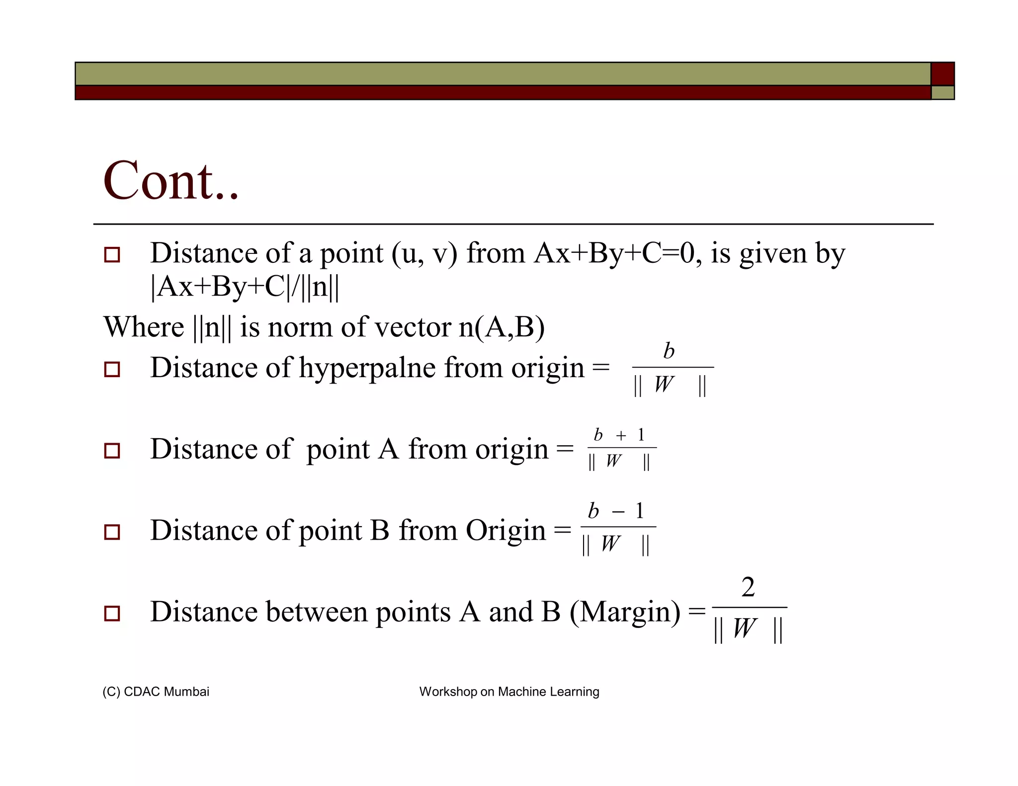 Cont..
Distance of a point (u, v) from Ax+By+C=0, is given by
|Ax+By+C|/||n||
Where ||n|| is norm of vector n(A,B)
Distance of hyperpalne from origin = |||| W
b
(C) CDAC Mumbai Workshop on Machine Learning
Distance of point A from origin =
Distance of point B from Origin =
Distance between points A and B (Margin) =
|||| W
||||
1
W
b +
||||
1
W
b −
||||
2
W
 