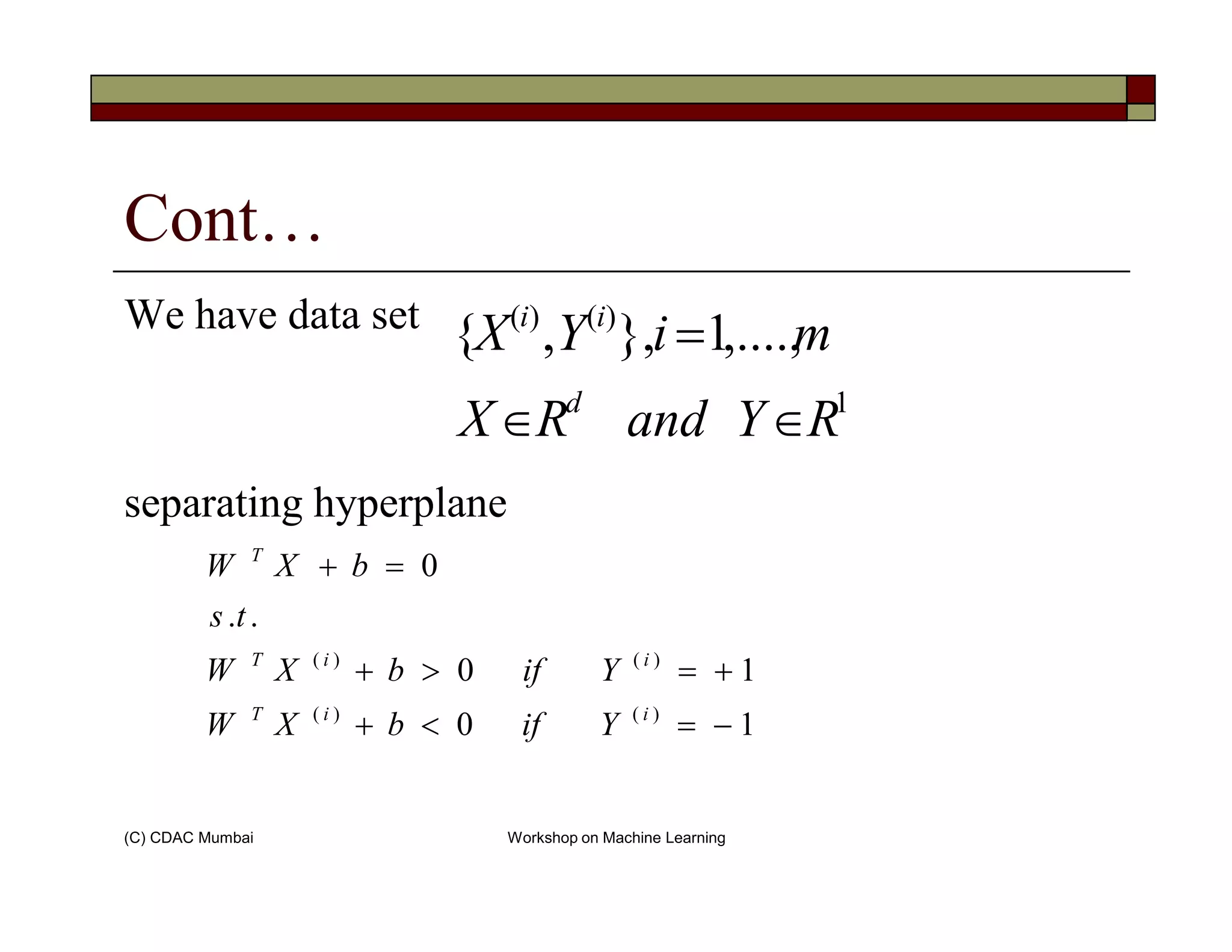Cont…
We have data set
1
)()(
,....,1},,{
RYandRX
miYX
d
ii
∈∈
=
(C) CDAC Mumbai Workshop on Machine Learning
separating hyperplane
10
10
..
0
)()(
)()(
−=<+
+=>+
=+
iiT
iiT
T
YifbXW
YifbXW
ts
bXW
 