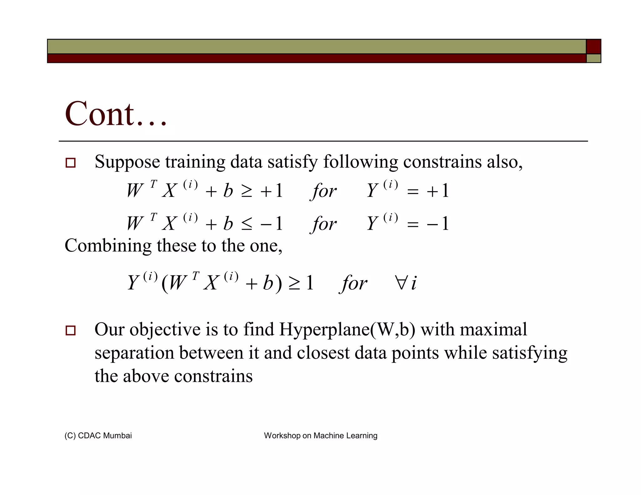 Cont…
Suppose training data satisfy following constrains also,
Combining these to the one,
11
11
)()(
)()(
−=−≤+
+=+≥+
iiT
iiT
YforbXW
YforbXW
(C) CDAC Mumbai Workshop on Machine Learning
Combining these to the one,
Our objective is to find Hyperplane(W,b) with maximal
separation between it and closest data points while satisfying
the above constrains
iforbXWY iTi
∀≥+ 1)( )()(
 