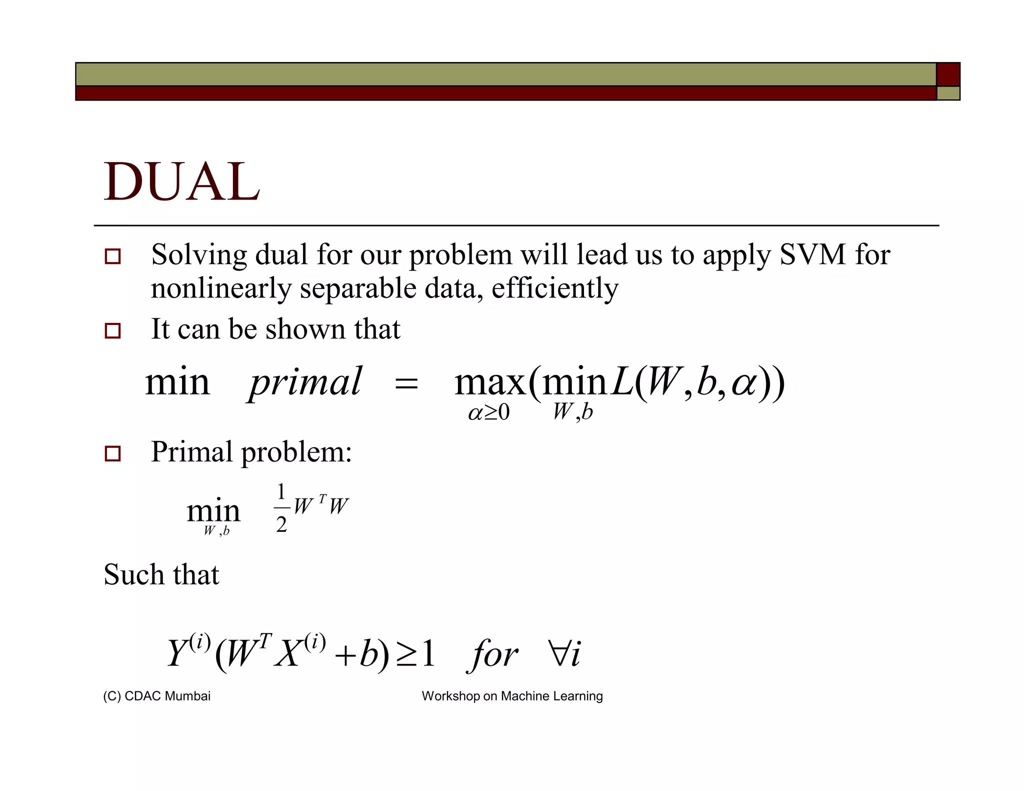 DUAL
Solving dual for our problem will lead us to apply SVM for
nonlinearly separable data, efficiently
It can be shown that
)),,(min(maxmin α
α
bWLprimal
≥
=
(C) CDAC Mumbai Workshop on Machine Learning
Primal problem:
Such that
)),,(min(maxmin
,0
α
α
bWLprimal
bW≥
=
WW T
bW 2
1
min,
iforbXWY iTi
∀≥+ 1)( )()(
 
